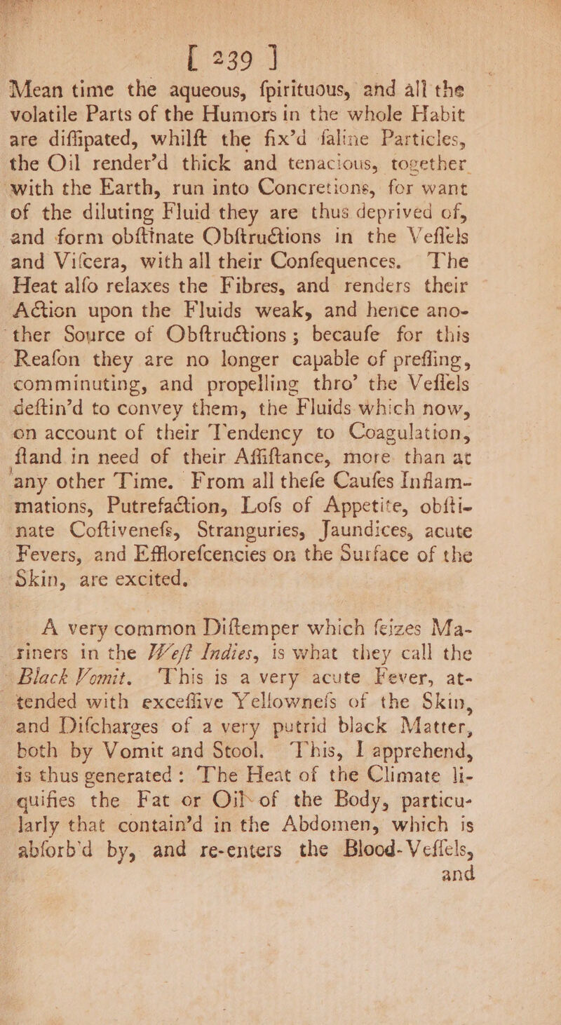 ey Nee cine it SOS [ 239 ] | Mean time the aqueous, fpirituous, and all the volatile Parts of the Humors in the whole Habit are diffipated, whilft the fix’d faline Particles, the Oil render’d thick and tenacious, together with the Earth, run into Concretions, for want of the diluting Fluid they are thus deprived of, and form obftinate Obftru@tions in the Veflels and Vilcera, with all their Confequences. The Heat alfo relaxes the Fibres, and renders their Action upon the Fluids weak, and hence ano- ‘ther Source of Obftructions ; becaufe for this -Reafon they are no longer capable of prefling, comminuting, and propelling thro’ the Veilels deftin’d to convey them, the Fluids which now, on account of their Tendency to Coagulation, fland in need of their Affiftance, more. than at any other Time. From all thefe Caufes Infam- mations, Putrefaction, Lofs of Appetite, obfti- nate Coftivenefs, Stranguries, Jaundices, acute Fevers, and Efflorefcencies on the Surface of the Skin, are excited, A very common Diftemper which feizes Ma- tiners in the We? Indies, is what they call the Black Vomit. This is a very acute Fever, at- tended with exceflive Yellownefs of the Skin, and Difcharges of a very putrid black Matter, both by Vomit and Stool. This, I apprehend, is thus generated: The Heat of the Climate li- quifies the Fat or Oil of the Body, particu- larly that contain’d in the Abdomen, which is abforb'd by, and re-enters the Blood-Veficls, and