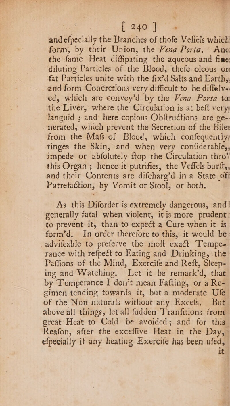 Pa ae and sfecially the Branches of thofe Veflels whict! form, by their Union, the Vena Porta. Anc the fame Heat diffipating the aqueous and fine diluting Particles of the Blood, thefe oleous om fat Particles unite with the fix’d Salts and Earthy. and form Concretions very difficult to be diffelv-. ed, which are convey’d by the Vena Porta ta the Liver, where the Circulation is at beft very; Janguid ; and here copious Obftrudtions are ge-- nerated, which prevent the Secretion of the Bile: from the Mafs of Blood, which confequently; tinges the Skin, and heh very confiderable,, impede or abfolutely ftop the Circulation thro’ this Organ ; hence it putrifies, the Veffels burft,, and their Contents are difcharg’d in a State off Putrefaction, by Vomit or Stool, or both. As this Diforder is extremely dangerous, and! generally fatal when violent, it is more prudent: to prevent it, than to expect a Cure when it is; Paflions of the Mind, Exercife and Reft, Sleep- ing and Watching. Let it be remiabked, that by Temperance I don’t mean Fafting, or a Re- gimen tending towards it, but a moderate Ufe of the Non-naturals without any Excefs, But | great Heat to Cold be avoided; and for this efpecially if any heating Exercife has been area it