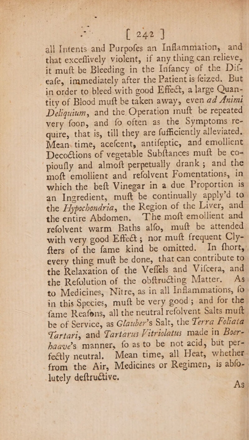 Bs Ae all Intents and Purpofes an Inflammation, and that exceflively violent, if any thing can relieve, it muft be Bleeding in the Infancy of the Dif- eafe, immediately after the Patient is feized. But in order to bleed with good Effect, a large Quan- tity of Blood muft be taken away, even ad Animi Deliquium, and the Operation muft be repeated very foon, and fo often as the Symptoms re- quire, that is, till they are fufficiently alleviated. Mean. time, acefcent, antifeptic, and emollient Decoétions of vegetable Sub{tances muft be co- ‘pioufly and almoft perpetually drank ; and the moft emollient and refolvent Fomentations, in which the beft Vinegar in a due Proportion is an Ingredient, muft be continually apply’d to the Hypochondria, the Region of the Liver, and the entire Abdomen. The moft emollient and yefolvent warm Baths alfo, muft be attended with very good Effe&amp;; nor muft frequent Cly- flers of the fame kind be omitted. In fhort, every thing muft be done, that can contribute to the Relaxation of the Veflels and Vifcera, and the Refolution of the obftructing Matter. As to Medicines, Nitre, as in all Inflammations, fo in this Species, muft be very good; and for the fame Reafons, all the neutral refolvent Salts muft be of Service, as Glauber’s Salt, the Terra Fohata Tartari, and Tartarus Vitriolatus made in Boer- haave’s manner, fo as to be not acid, but per- fe&amp;tly neutral. Mean time, all Heat, whether from the Air, Medicines or Regimen, is abfo- lutely deftructive. As