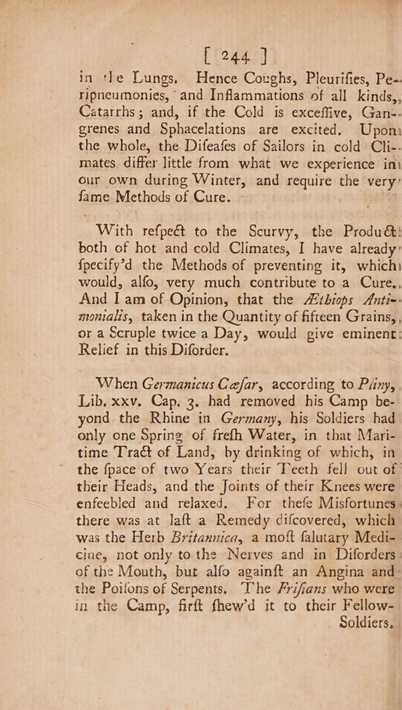 in tte Lungs, Hence Coughs, Pleurifies, Pe-- ripneumonies, and Inflammations of all kinds,, Catarrhs; and, if the Cold is exceffive, Gan:-- grenes and Sphacelations are excited. Upom the whole, the Difeafes of Sailors in cold Cli-- mates differ little from what we experience int our own during Winter, and require the ae fame Methods of Cure. “With refpeét to the Scurvy, the Produ&amp;:! both of hot and cold Climates, I have already: fpecify’d the Methods of preventing it, which: would, alfo, very much contribute to a Cure,, And Lam of Opinion, that the tbiops Anti=: monialis, taken in the Quantity of fifteen Grains, , or a Scruple twice a Day, would give eminent: Relief in this Diforder. When Germanicus Cafar, according to Piiny, , Lib. xxv. Cap. 3. had removed his Camp be- yond the Rhine in Germany, his Soldiers had only one Spring of. frefh Water, in that Mari- time Tract of Land, by drinking of which, in the fpace of two Years their Teeth fel] out of’ their Heads, and the Joints of their Knees were enfeebled and relaxed. For thefe Misfortunes; there was at laft a Remedy difcovered, which was the Herb Britannica, a mott falutary Medi- cine, not only tothe Nerves and in Diforders: of the Mouth, but alfo againft an Angina and- the Poilons of Serpents. “The #ri/fians who were in the Camp, firft fhew’d it to their Fellow- Soldiers, |