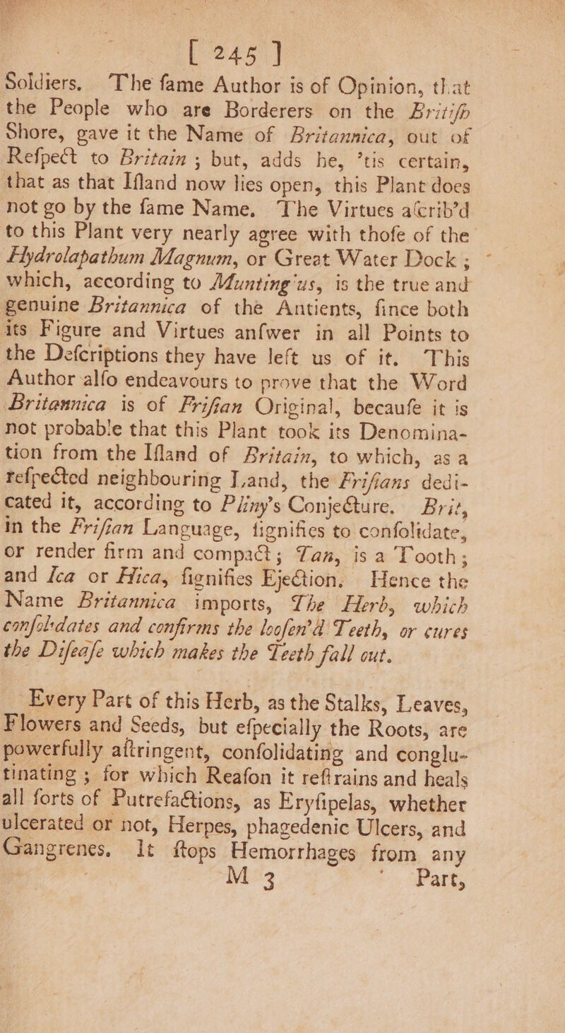 Soldiers. The fame Author is of Opinion, that the People who are Borderers on the Britifp Shore, gave it the Name of Britannica, out of Refpect to Britain ; but, adds he, ’tis certain, that as that Ifland now lies open, this Plant does not go by the fame Name. The Virtues aCrib’d — to this Plant very nearly agree with thofe of the Flydrolapathum Magnum, or Great Water Dock ; which, aecording to Mfunting‘us, is the true and genuine Britannica of the Antients, fince both its Figure and Virtues anfwer in all Points to the Defcriptions they have left us of it. This Author alfo endeavours to prove that the Word Britannica is of Frifian Original, becaufe it is not probable that this Plant took its Denomina- tion from the Ifland of Britain, to which, asa tefpected neighbouring Jand, the Frifians dedi- cated it, according to Piiny’s ConjeQure. Brit, in the Frifian Language, fignifies to confolidate, or render firm and compact; Tan, is a Tooth; and {ca or Hica, fignifies EjeGtion. Hence the Name Britannica imports, The Herb, which confol'dates and confirms the leofen’d Teeth, or cures the Difeafe which makes the Teeth fall out. Every Part of this Herb, as the Stalks, Leaves, Flowers and Seeds, but efpecially the Roots, are powerfully aftringent, confolidating and conglu- tinating ; for which Reafon it reftrains and heals all forts of Putrefa&amp;tions, as Eryfipelas, whether ulcerated or not, Herpes, phagedenic Ulcers, and Gangrenes. It ftops Hemorrhages from any M 3 ri (Pare,