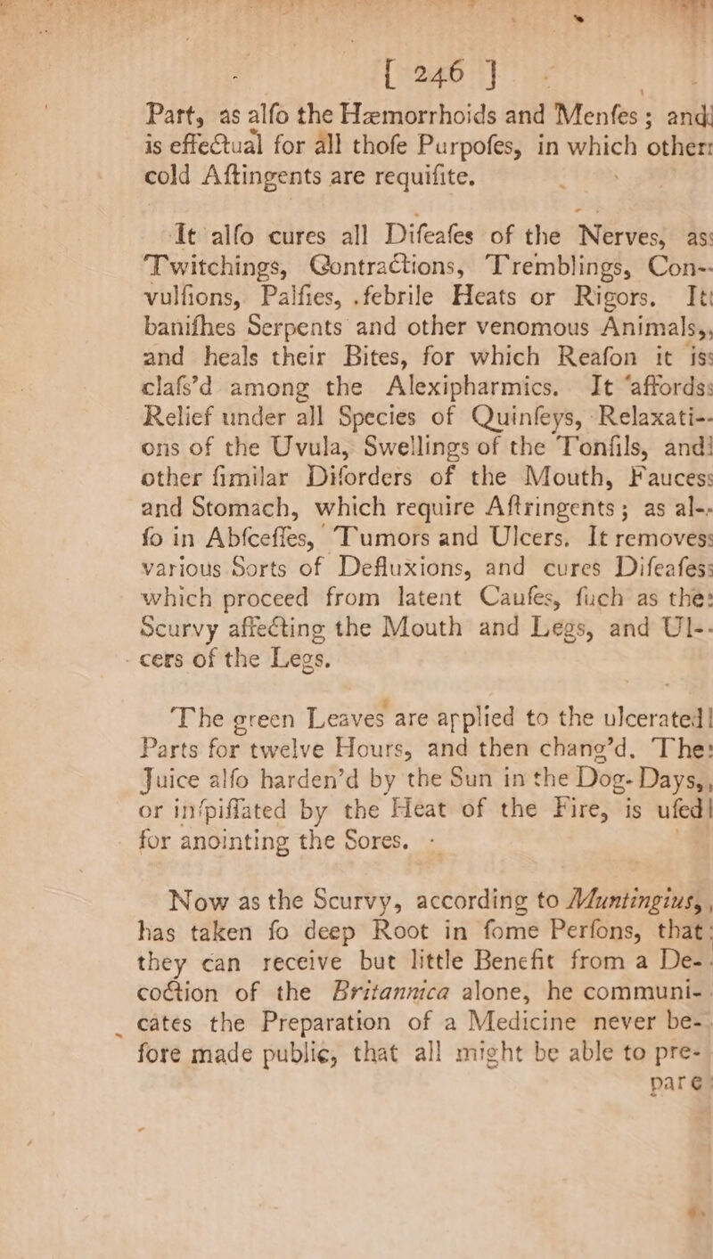 Part, as alfo the Hemorrhoids and Mentes : ; ia is effectual for all thofe Purpofes, in pay other: cold Aftingents are requifite. It alfo cures all Difeates of the Nerves} asi Twitchings, Gontractions, Tremblings, Con-- vulfions, Palfies, .febrile Heats or Rigors. It banifhes Serpents and other venomous Animals,, and heals their Bites, for which Reafon it is: clafs’;d among the Alexipharmics. It ‘affords: Relief under all Species of Quinleys, Relaxati-- ons of the Uvula, Swellings of the Tonfils, and! other fimilar Diforders of the Mouth, Faucess and Stomach, which require Aftringents ; as al-- fo in Abfceffes, Tumors and Ulcers, It removes: various Sorts of Defluxions, and cures Difeafes: which proceed from latent Caufes, fuch as the: Scurvy affecting the Mouth and Legs, and Ul-- - cers of the Legs. ‘The green Leaves are arplied to the ulcerated! Parts for twelve Hours, and then chang’d, The: Juice alfo harden’d by the Sun in the Dog- Days,, or in/piflated by the Heat of the Fire, is ufed| for anointing the Sores. Now as the Scurvy, according to Aduntingius, has taken fo deep Root in fome Perfons, that: they can receive but little Benefit from a De-. coction of the Britannica alone, he communi-. cates the Preparation of a Medicine never be-. fore made public, that all might be able to pre- par: