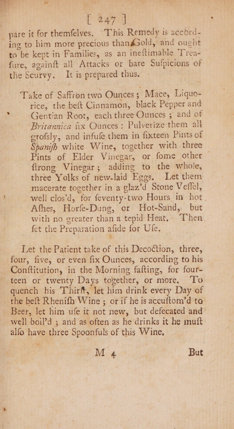 pare it for themfelves. This Remedy is accord- ing to him more precious thandGold, and ought to be kept in Families, as an ineftimable Trea- fure, againft all Attacks or bare Sulpicions of the Scurvy. It is prepared thus. Take of Saffron two Ounces; Mace, Liquo- rice, the beft Cinnamon, black Pepper and Gentian Root, each three Ounces ; and of Britannica fix Ounces: Pulverize them all crofsly, and infufe them in fixteen Pints of Spanifh white Wine, together with three Pints of Elder Vinegar, or fome other — ftrong Vinegar; adding to the whole, three Yolks of new-laid Eggs. Let them macerate together in a glaz’d Stone Veflel, well clos’d, for feventy-two Hours in hot _ Afhes, Horfe-Dung, er Hot-Sand,. but with no greater than a tepid Heat, Then fet the Preparation afide for Ufe. % Let the Patient take of this Decoction, three, four, five, or even fix Ounces, according to his Conftitution, in the Morning fafting, for four- teen or twenty Days together, or more, To quench his Thirft, let him drink every Day of the beft Rhenifh Wine ; or if he is accuftom’d ta _ Beer, let him ufe it not new, but defecated and well boil’d ; and as often as he drinks it he mutt alfo have three Spoonfuls of this Wine, pr M «4. But