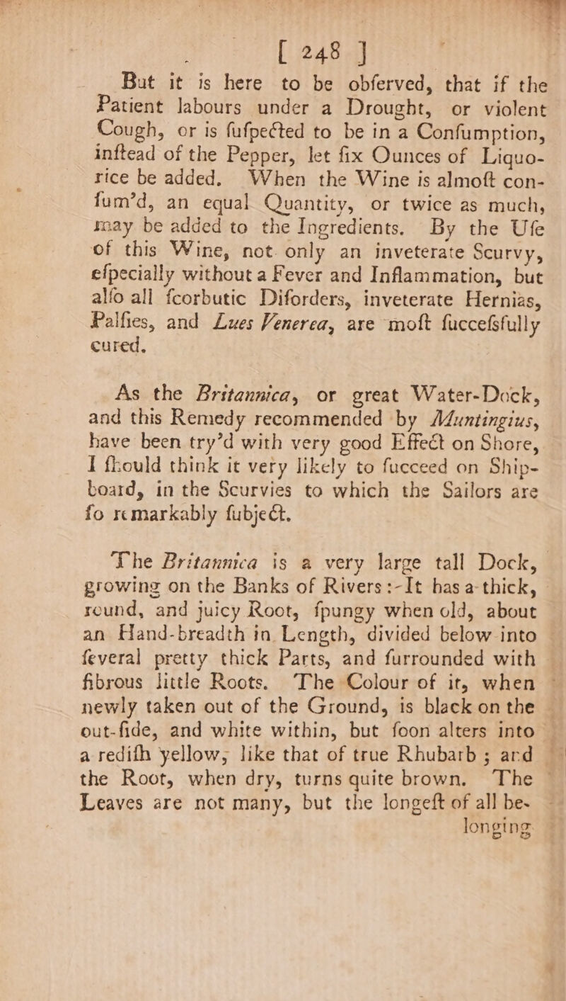 But it is here to be obferved, that if the Patient labours under a Drought, or violent Cough, or is fufpected to be in a Confumption, inftead of the Pepper, let fix Ounces of Liquo- rice be added. When the Wine is almoft con- fum’d, an equal Quantity, or twice as much, ray be added to the Ingredients. By the Ufe of this Wine, not. only an inveterate Scurvy, efpecially without a Fever and Inflammation, but alfo all fcorbutic Diforders, inveterate Hernias, Palfies, and Lues Venerea, are moft fuccefsfully cured, As the Britannica, or great Water-Dock, and this Remedy recommended by Muntingius, have been try’d with very good Effect on Shore, I fhould think it very likely to fucceed on Ship- board, in the Scurvies to which the Sailors are fo remarkably fubjedt. The Britannica is a very large tall Dock, growing on the Banks of Rivers:-It has a-thick, round, and juicy Root, fpungy when old, about Leaves are not many, but the longeft of all be- :