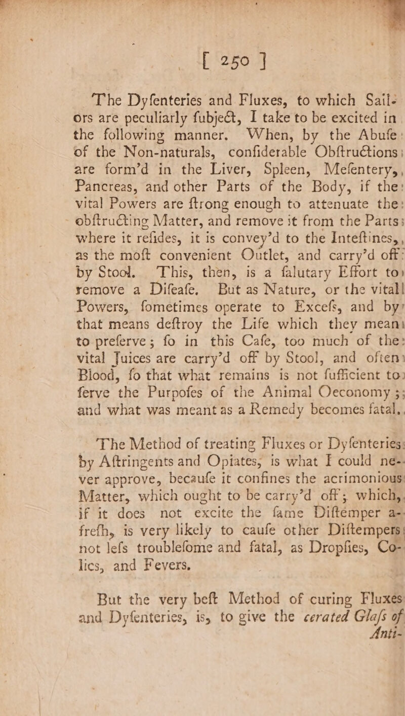 ‘tr. “Tee ’ ‘ [ 250 ] ‘The Dyfenteries and Fluxes, to which Sail- Ors are peculiarly fubje@t, I take to be excited in the following manner. When, by the Abufe: of the Non-naturals, confiderable Obftructions ; are form’d in the Liver, Spleen, Mefentery,, Pancreas, and other Parts of the Body, if the: vital Powers are ftrong enough to attenuate the: obftrudting Matter, and remove it from the Parts: where it refides, it is convey’d to the Inteftines, , as the moft convenient Outlet, and carry’d off: by Stool. This, then, is a falutary Effort to» remove a Difeafe. But as Nature, or the vitall Powers, fometimes operate to Excefs, and by? that means deftroy the Life which they meant to preferve; fo in this Cafe, too much of the: vital Juices are carry’d off by Stool, and often: Blood, fo that what remains is not fufficient to) ferve the Purpofes of the Animal Oceconomy 3; and what was meant as a Remedy becomes fatal.. The Method of treating Fluxes or Dyfenteries: by Aftringents and Opiates, is what I could ne-. ver approve, becaufe it confines the acrimonious: Matter, which ought to be carry’d off; which,. if it does not excite the fame Diftemper a-- frefh, is very likely to caufe other Diftempers: not lefs troublefome and fatal, as Dropfies, Co- lics, and Fevers, But the very beft Method of curing Fluxes and Dyfenteries, is, to give the cerated Gla/s of Anti-