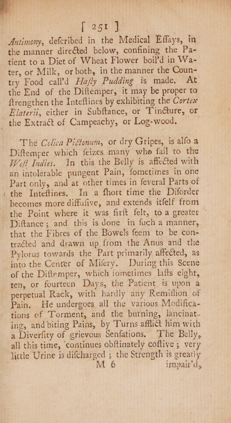 eel St RR Antimony, defcribed in the Medical Effays, in the manner direéted below, confining the Pa- tient to a Diet of Wheat Flower boil’d in Wa- ter, or Milk, or both, in the manner the Coun- try Food call’d Ha/fly Pudding is made, At ftrengthen the Inteftines by exhibiting the Cortex Elaterii, either in Subftance, or Tincture, or The Celica Pigtonum, or dry Gripes, is alfo.a Diftemper which feizes many whe fail to the reat) an intolerable pungent Pain, fometimes in one Part only, and at other times in feveral Parts of becomes more diffufive, and extends itfelf from the Point where it was firft felt, toa greater Diftance ; and this is done in fuch a manner, that the Fibres of the Bowels feem to be con- tracted and drawn up. from the Anus and the Pylorus towards the Part primarily affected, as of the Diflemper, which jometimes lafts eight, ten, or fourteen Days, the Patient ts upon a perpetual Rack, with hardly any Remulion of Pain, He undergoes all the various Modifica- tions ef Torment, and the burning, lancinat- ing, and biting Pains, by Turns afflict him with a Diverfity of grievous Senfations, ‘The Belly, M 6 impair'd,