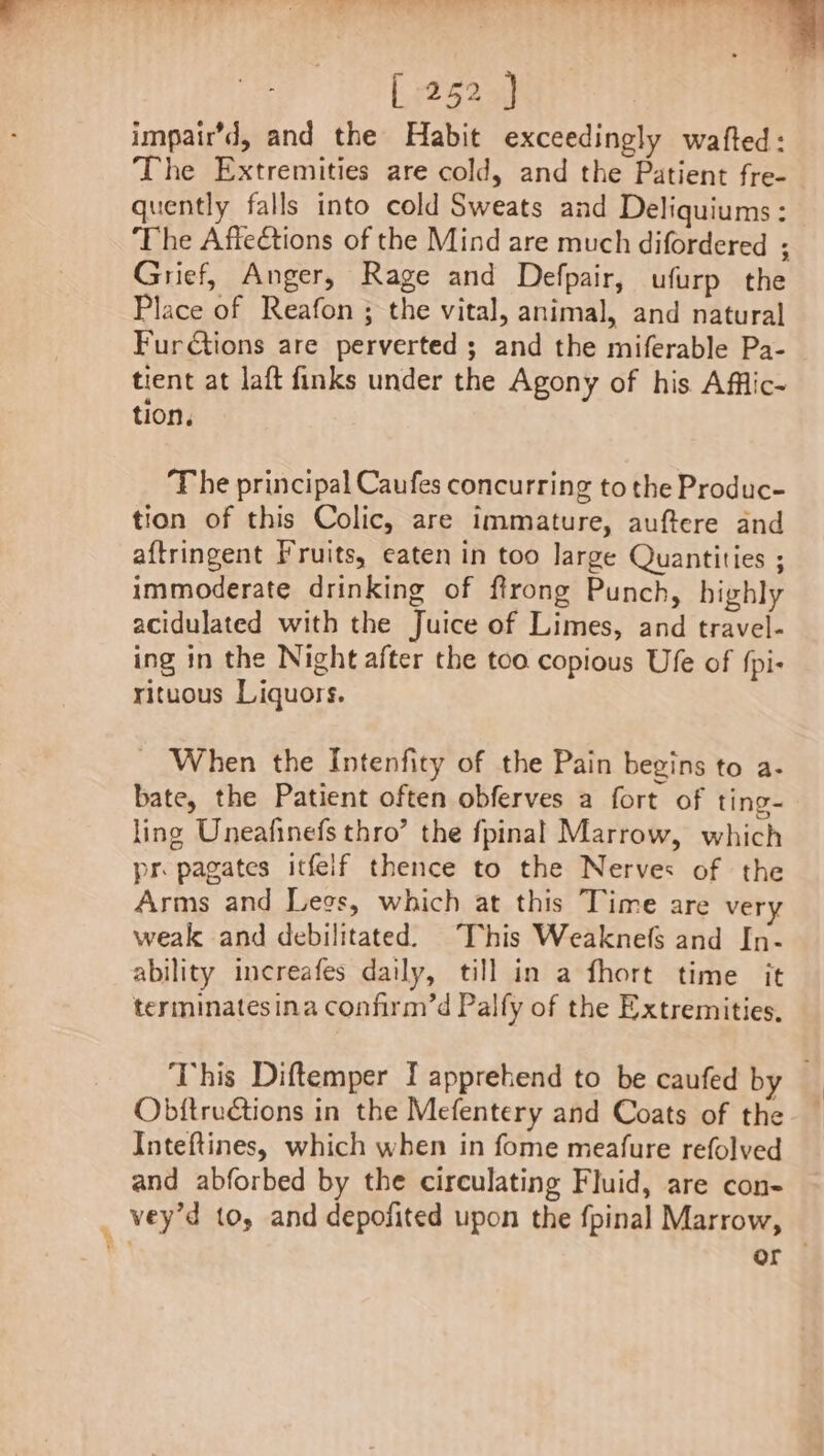 impair’d, and the Habit exceedingly wafted: The Extremities are cold, and the Patient fre- quently falls into cold Sweats and Deliquiums: The Affections of the Mind are much difordered ; Grief, Anger, Rage and Defpair, ufurp the Place of Reafon ; the vital, animal, and natural Fur€tions are perverted ; and the miferable Pa- tient at laft finks under the Agony of his Afflic- tion, T he principal Caufes concurring to the Produc- tion of this Colic, are immature, auftere and aftringent Fruits, eaten in too large Quantities ; immoderate drinking of ftrong Punch, highly acidulated with the Juice of Limes, and travel- ing in the Night after the too copious Ufe of fpi- rituous Liquors. _ When the Intenfity of the Pain begins to a- bate, the Patient often obferves a fort of ting- ling Uneafinefs thro’ the fpinal Marrow, which pr pagates itfeif thence to the Nerves of the Arms and Legs, which at this Time are very weak and debilitated. This Weaknefs and In- ability increafes daily, till in a fhort time it terminatesina confirm’d Palfy of the Extremities. This Diftemper I apprehend to be caufed by Obftruétions in the Mefentery and Coats of the Inteftines, which when in fome meafure refolved and abforbed by the circulating Fluid, are con- _ vey’d to, and depofited upon the fpinal Marrow, n or