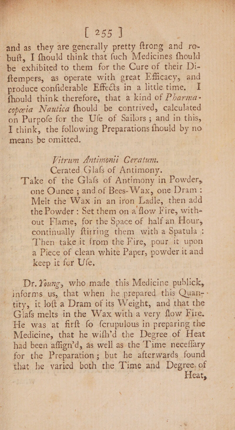 Deze Sie and as they are generally pretty ftrong and ro- butt, I fhould think that fuch Medicines fhould be exhibited to them for the Cure of their Di- ftempers, as operate with great Efficacy, and produce confiderable Effects in a little time. I — fhould think therefore, that a kind of Pharma- copia Nautica fhould be contrived, calculated on Purpofe for the Ufe of Sailors ; and in this, I think, the following Preparations fhould by no * means be omitted. 3 Vitrum Antimonii Ceratunt. Cerated Glafs of Antimony. Take of the Glafs of Antimony in Powder, one Ounce ; and of Bees- Wax, one Dram: Melt the Wax in an iron Ladle, then add the Powder : Set them on a flow Fire, with- out Flame, for the Space of half an Hour, continually ftirring them with a Spatula : Then. take it from the Fire, pour it upon a Piece of clean white Paper, powder it and keep it for Ufe, | Dr. Young, who made this Medicine publick, informs us, that when he prepared this Quan-: tity, it loft a Dram of its Weight, and that the Giafs melts in the Wax with a very flow Fire. He was at firft fo {crupulous in preparing the Medicine, that he wifh’d the Degree of Heat had been affign’d, as well as the Time neceflary for the Preparation; but he afterwards found that he varied both the Time and Degree. of , | Heat, \