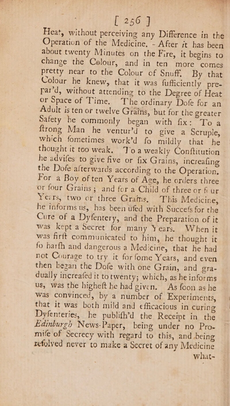 Heat, without perceiving any Difference in the Operation of the Medicine. - After it has been about twenty Minutes on the Fire, it begins to change the Colour, and in ten more comes pretty near to the Colour of Snuff, By that Colour he knew, that it was fuficiently pre- rar’d, without attending to the Degree of Heat or Space of Time. The ordinary Dofe for an Adult is ten or twelve Grains, but for the greater Safety he commonly began with fix: To a firong Man he ventur’d to give a Scruple, which fometimes work’d fo mildly that he thought it too weak. Toa weakly Conftitution he advifes to give five or fix Grains, increafing the Dofe afterwards according to the Operation, For a Boy of ten Years of Age, he orders three or four Grains ; and for a Child of three or fi ur Yeers, two or three Grains. This Medicine, he informs us, has been ufed with Succes for the Cure of a Dyfentery, and the Preparation of it was kept a Secret for many Years. When it was firft communicated to him, he thought it fo harfh and dangerous a Medicine, that he had not Courage to try it forfome Years, and even then began the Dofe with one Grain, and gra- dually increafed it totwenty; which, as he informs us, was the higheft he had given. As foon as he Was convinced, by a number of Experiments, that it was both mild and efficacious in curing Dyfenteries, he publith’d the Receipt in the Edinburgh News-Paper, being under no Pro- mife of Secrecy with regard to this, and .being refolyed never to make a Secret of any Medicine what-