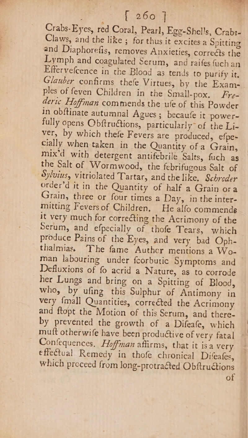 : [260] Crabs-Eyes, red Coral, Pearl, Ege-Shel!s, Crabs- Claws, and the like ; for thus it excites a Spitting and Diaphoretfis, removes Anxieties, corrects the Lymph and coagulated Serum, and raifes fach an Effervefcence in the Blood as tends to purify it, Glauber confirms thefe Virtues, by the Exam- ples of feven Children in the Small-pox. Fre- deric Hoffman commends the -ufe of this Powder in obftinate autumnal Agues ; becaufe it power- fully opens Obftrudtions, particularly” of the Li- ver, by which thefe Fevers are produced, efpe- cially when taken in the Quantity of a Grain, mix’d with detergent antifebrile Salts, fuch as the Salt of Wormwood, the febrifugous Salt of Sylvius, vitriolated Tartar, andthelike. Schroder order’d it in the Quantity of half a Grain ora Grain, three or four times a Day, in the inter- mitting Feversof Children, He alfo commends it very much for correcting the Acrimony of the Serum, and efpecially of thofe Tears, which produce Pains of the Eyes, and very bad Oph- thalmiass The fame Author mentions a Wo- man labouring under fcorbutic Symptoms and Defluxions of fo acrid a Nature, as to corrode her Lungs and bring on a Spitting of Blood, who, by ufing this Sulphur of Antimony in very {mall Quantities, corrected the Acrimony and ftopt the Motion of this Serum, and there- by prevented the growth of a Difeafe, which muft otherwife have been productive of very fatal Confequences, Hoffman affirms, that it isa very effectual Remedy in thofe chronical Diteafes, which proceed from long-protraéted Obftructions of