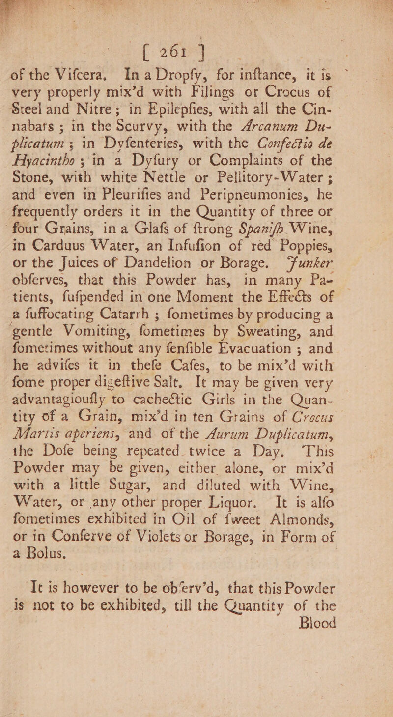 {2699 of the Vifcera. Ina Dropfy, for inftance, it is very properly mix’d with Filings or Crocus of Steel and Nitre; in Epilepfies, with all the Cin. — nabars ; in the Scurvy, with the drcanum Du- plicatum ; in Dyfenteries, with the Confectio de _Ayacintho 3 in a Dyfury or Complaints of the Stone, with white Nettle or Pellitory-Water ; and even in Pleurifies and Peripneumonies, he frequently orders it in the Quantity of three or four Grains, ina Glafs of ftrong Spani/h Wine, in Carduus Water, an Infufion of red Poppies, or the Juices of Dandelion or Borage. ‘funker obferves, that this Powder has, in many Pa- tients, fufpended in one Moment the Effects of a fuffocating Catarrh ; fometimes by producing a gentle Vomiting, fometimes by Sweating, and fometimes without any fenfible Evacuation ; and he advifes it in thefe Cafes, to be mix’d with fome proper digeftive Salt, It may be given very — advantagioufly to cachectic Girls in the Quan- tity of a Grain, mix’d in ten Grains of Crocus Martis aperiens, and of the Aurum Duplicatum, the Dofe being repeated twice a Day. This Powder may be given, either alone, or mix’d with a little Sugar, and diluted with Wine, Water, or any other proper Liquor. It is alfo fometimes exhibited in Oil of fweet Almonds, or in Conferve of Violets or Borage, in Form of a Bolus. | ‘Tt is however to be ob‘erv’d, that this Powder is not to be exhibited, till the Quantity of the Blood