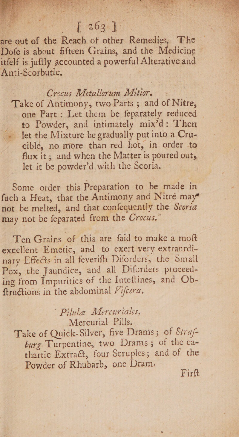 are out of the Reach of other Remedies, ‘The Dofe is about fifteen Grains, and the Medicine ~ itfelf is juftly accounted a powerful Alterative and Anti-Scorbutic. | ‘ Crocus Metallorum Mitr. - Take of Antimony, two Parts ; and of Nitre, — one Part : Let them be feparately reduced | _ to Powder, and intimately mix’d: Then -. let the Mixture be gradually put into a Cru- cible, no more than red hot, in order to flux it ; and when the Matter is poured out, let it be powder’d with the Scoria. Some order this Preparation to be made in fach a Heat, that the Antimony and Nitré may” not be melted, and that confequently the Scoria may not be feparated from the Crocus,” Ten Grains of this are faid to make a moft excellent Emetic, and to exert very extraordi- nary Effects in all feverifh Diforders, the Small Pox, the Jaundice, and all Diforders proceed- ing from Impurities of the Inteftines, and Ob- ftructions in the abdominal /7/cera. ‘ Pilule Mercuriales. Mercurial Pills. Take of Quick-Silver, five Drams; of Stra/- burg Turpentine, two Drams; of the ca- thartic Extra€t, four Scruples; and of the Powder of Rhubarb, one Dram. Firft