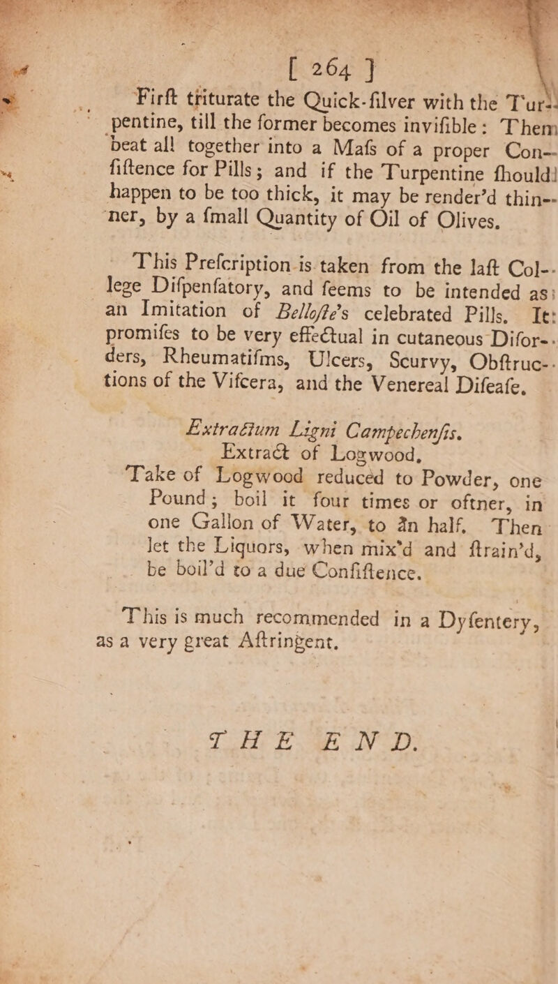 Firft triturate the Quick-filver with the Tupl pentine, till the former becomes invifible: Them ‘beat all together into a Mafs of a proper Con— fiftence for Pills; and if the Turpentine fhould! happen to be too thick, it may be render’d thin ner, by a {mall Quantity of Oil of Olives. This Prefcription is taken from the laft Col-- lege Difpenfatory, and feems to be intended as an Imitation of Bello/fes celebrated Pills. Te: promifes to be very effectual in cutaneous Difor-. ders, Rheumatifms, Ulcers, Scurvy, Obftruc-- tions of the Vifcera, and the Venereal Difeafe. Extradium Ligni Campechenjis. Extract of Lozwood, Take of Logwood reduced to Powder, one Pound; boil it four times or oftner, in one Gallon of Water, to an half. Then Jet the Liquors, when mix*d and ftrain’d, _ be boil’d toa due Confiftence. This is much recommended in a Dyfentery, as a very great Aftringent, Tigtht Fas dV