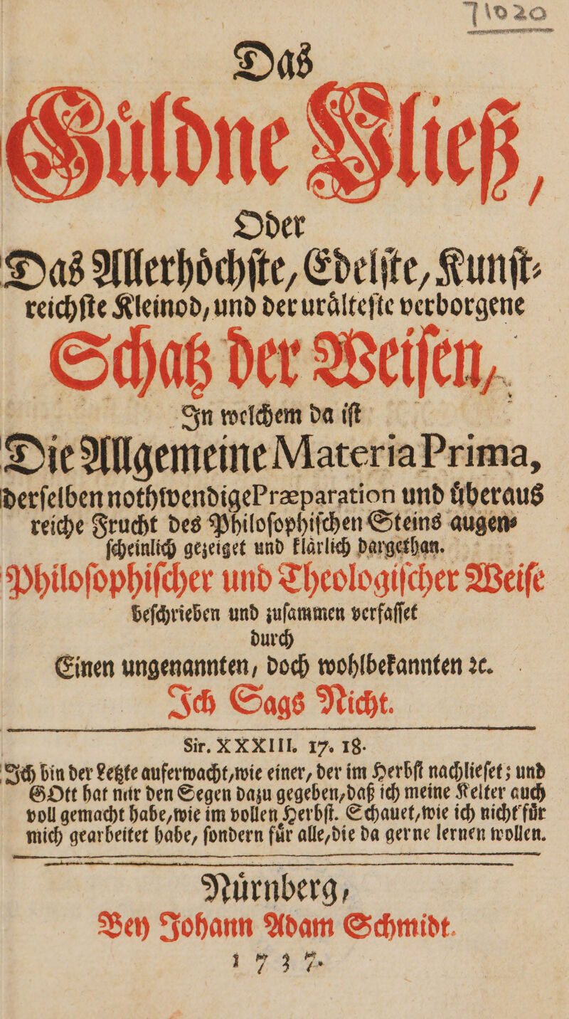 20 „ ER Güldne Hließ, Das Allerhoͤchſte, Edelſte, Kunſt⸗ reichſte Kleinod, und der uraͤlteſte verborgene Schatz der Weiſen, Ig welchem da iſt | Die Allgemeine Materia Prima, derſelben nothwendigePræparation und überaus reiche Frucht des Philoſophiſchen Steins augen ſcheinlich gezeiget und klaͤrlich dargethaen. Philoſophiſcher und Theologiſcher Weiſe beſchrieben und zuſammen verfaſſet 5 urch Einen ungenannten, doch wohlbekannten c. e i Ich Sags Nicht. | Sir. X XXIII. 17. 18. Ich bin der Letzte auferwacht, wie einer, der im Herbſt nachlieſet; und Gott hat nur den Segen dazu gegeben, daß ich meine Kelter auch voll gemacht habe, wie im vollen Herbſt. Schauet, wie ich nicht fuͤr mich gearbeitet habe, ſondern für alle, die da gerne lernen wollen. 25 Nürnberg, Bey Johann Adam Schmidt. 173%