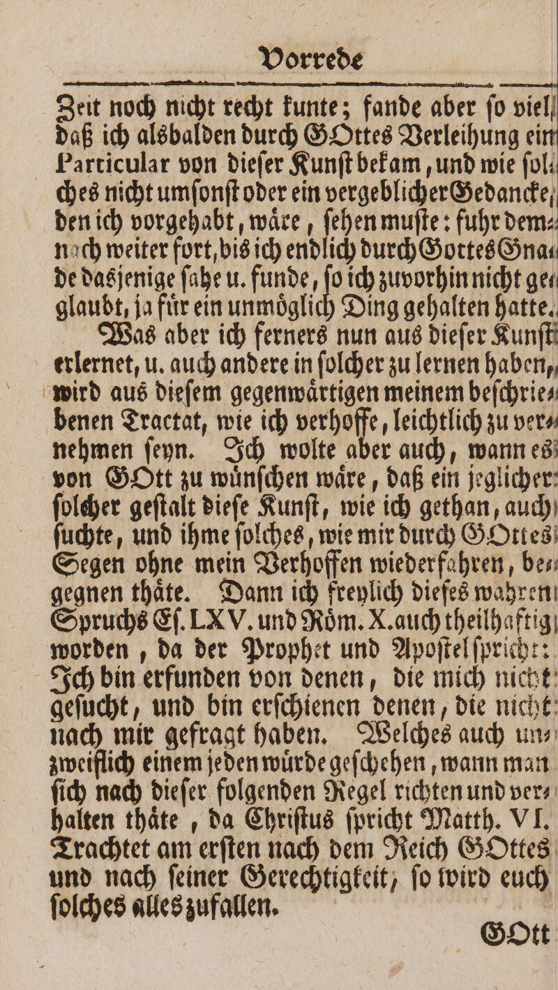 Zeit noch nicht recht kunte; fande aber fo viel daß ich alsbalden durch GOttes Verleihung ein Particular von dieſer Kunſt bekam, und wie fol: ches nicht umſonſt oder ein vergeblicher Gedancke⸗ den ich vorgehabt, waͤre, ſehen muſte: fuhr dem⸗ nach weiter fort, bis ich endlich durch Gottes Gna⸗ de dasjenige ſahe u. funde, ſo ich zuvorhin nicht ge⸗ glaubt, ja fir ein unmoͤglich Ding gehalten hatte. Was aber ich ferners nun aus dieſer Kunſtt erlernet, u. auch andere in ſolcher zu lernen haben, wird aus dieſem gegenwaͤrtigen meinem beſchrie⸗ benen Tractat, wie ich verhoffe, leichtlich zu ver⸗ nehmen ſeyn. Ich wolte aber auch, wann es von Gott zu wuͤnſchen waͤre, daß ein jeglicher: ſolcher geſtalt dieſe Kunſt, wie ich gethan, auch ſuchte, und ihme ſolches, wie mir durch GOttes Segen ohne mein Verhoffen wieder fahren, bes gegnen thaͤte. Dann ich freylich diefes wahren Spruchs Eſ. LX V. und Roͤm. X. auch theilhaftig worden , da der Prophet und Apoſtel ſpricht: Ich bin erfunden von denen, die mich nicht geſucht, und bin erſchienen denen, die nicht nach mir gefragt haben. Welches auch un⸗ zweiflich einem jeden wuͤrde geſchehen, wann man ſich nach dieſer folgenden Regel richten und ver⸗ halten thaͤte , da Chriſtus ſpricht Matth. VI. Trachtet am erſten nach dem Reich GOttes und nach ſeiner Gerechtigkeit, ſo wird euch ſolches alles zufallen. Ä Gott
