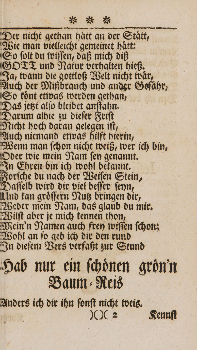 a * Zu Der nicht gethan hätt an der Statt, Wie man vielleicht gemeinet hätt: So ſolt du ſwiſſen, daß mich dis GO TT und Natur verhalten hieß. Ja, wann die gottloß Welt nicht waͤr, Auch der Mißbrauch und ander Gefaͤhr, So koͤnt etwas werden gethan, Das jetzt alſo bleibet anſtahn. Darum alhie zu dieſer Friſt Nicht hoch daran gelegen iſt, Auch niemand etwas hilft hierin, Wenn man ſchon nicht weiß, wer ich bin, Oder wie mein Nam ſey genannt. In Ehren bin ich wohl bekannt. Forſche du nach der Weiſen Stein, Daſſelb wird dir viel beſſer ſeyn, Und kan groͤſſern Nutz bringen dir, Weder mein Nam, das glaub du mir. Wilſt aber je mich kennen thon, | Mein'n Namen auch frey wiſſen ſchon; Wohl an ſo geb ich dir den rund In dieſem Vers verfaßt zur Stund Hab nur ein ſchoͤnen groͤn n Baum⸗Reis Anders ich dir ihn ſonſt nicht weis. SE
