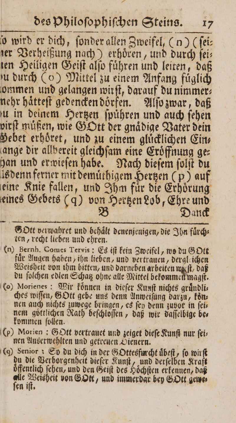 21 | des Philoſophiſchen Steins. 17 o wird er dich, ſonder allen Zweifel, (u) (ſei⸗ zer Verheißung nach) erhoͤren, und durch ſei⸗ ien Heiligen Geiſt alſo fuͤhren und leiten, daß zu durch (o) Mittel zu einem Anfang fuͤglich ommen und gelangen wirft, darauf du nimmer⸗ nehr haͤtteſt gedencken dörfen. Alſo zwar, daß u in deinem Hertzen ſpuͤhren und auch ſehen virſt muͤßen, wie GOtt der gnaͤdige Vater dein Bebet erhoͤret, und zu einem gluͤcklichen Ein⸗ ange dir allbereit gleichſam eine Eröffnung ge: han und erwieſen habe. Nach dieſem ſolſt du Is denn ferner mit demuͤthigem Hertzen (p) auf eine Knie fallen, und Ihm fuͤr die Erhoͤrung eines Gebets (ꝗ) von Hertzen Lob, Ehre und B | Dane Sbtt verwahret und behaͤlt denenjenigen, die Ihn fuͤrch⸗ ten, recht lieben und ehren. BE (n) Bernh. Comes Tervis: Es iſt kein Zweifel, wo du Gott für Augen haben, ihn lieben, und vertrauen, derglaichen Weisheit von ihm bitten, und darneben arbeiten wi du ſolchen edlen Schatz ohne alle Mittel bekommen magſt. (o) Morienes: Mir koͤnnen in dieſer Kunſt nichts gruͤndli⸗ ches wiſſen, EDEL gebe uns denn Anweisung darzu, Fön: nen auch nichts zuwege bringen, es ſey denn zuvor in feir nem göttlichen Rath beſchloſſen, daß wir daſſelbige bes kommen ſollen. e (p) Morien ; Gott vertrauet und zeiget dieſe Kunſt nur ſei⸗ nen Auserwehlten und getreuen Dienern. du die Verborgenheit dieſer Kunſt, und derſelben Kraft Öffentlich ſehen, und den Geiſt des Hoͤchſten erkennen, daß ng ae von GOtt, und immerdar bey GOtt gewe⸗ en iſt. —