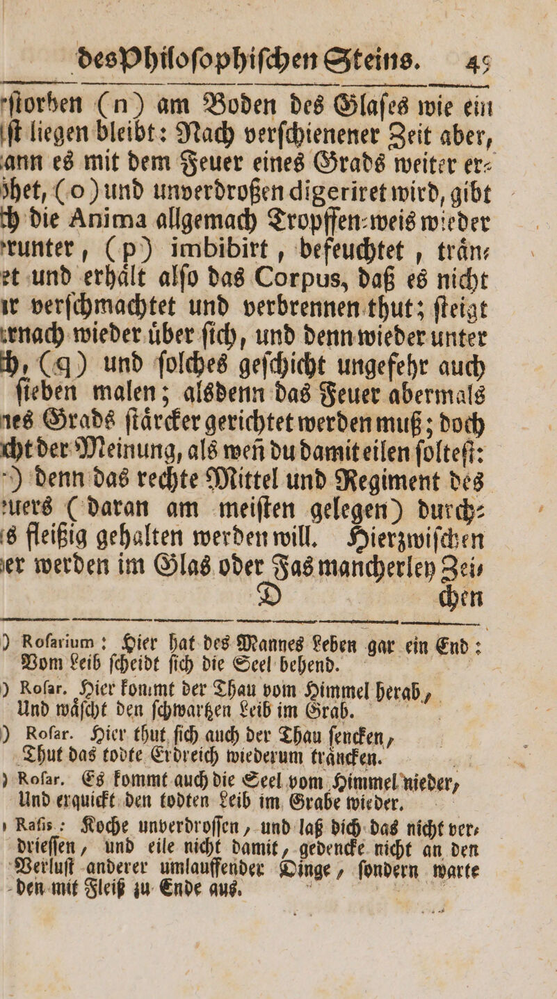 ſt liegen bleibt: Nach verſchienener Zeit aber, ann es mit dem Feuer eines Grads weiter er⸗ het, (o) und unverdroßen digeriret wird, gibt ch die Anima allgemach Tropffen⸗weis wieder runter, (p) imbibirt, befeuchtet, traͤn⸗ et und erhaͤlt alſo das Corpus, daß es nicht ir verſchmachtet und verbrennen thut; ſteigt nach wieder uͤber fich, und denn wieder unter ch, (g) und ſolches geſchicht ungefehr auch ſieben malen; alsdenn das Feuer abermals ies Grads ſtaͤrcker gerichtet werden muß; doch cht der Meinung, als weñ du damit eilen ſolteſt: ) denn das rechte Mittel und Regiment des zuers (daran am meiſten gelegen) durch⸗ s fleißig gehalten werden will. Hierzwiſchen er werden im Glas oder Fas mancherley Zei— D chen ) Roſarium: Hier hat des Mannes Leben gar ein End Vom Leib ſcheidt ſich die Seel behend. | ) Rofar. Hier fonımt der Thau vom Himmel herab, Und waͤſcht den ſchwartzen Leib im Grasx. ) Rofar. Hier thut ſich auch der Thau ſencken, Thut das todte Erdreich wiederum traͤncken. 5 ) Rofar. Es kommt auch die Seel vom Himmel nieder, Und erquickt den todten Leib im Grabe wieder. KRaſis: Koche unverdroſſen, und laß dich das nicht ver; drieſſen, und eile nicht damit, gedencke nicht an den Verluſt anderer umlauffender Dinge, ſondern warte den mit Fleiß zu Ende aus. a 1 i