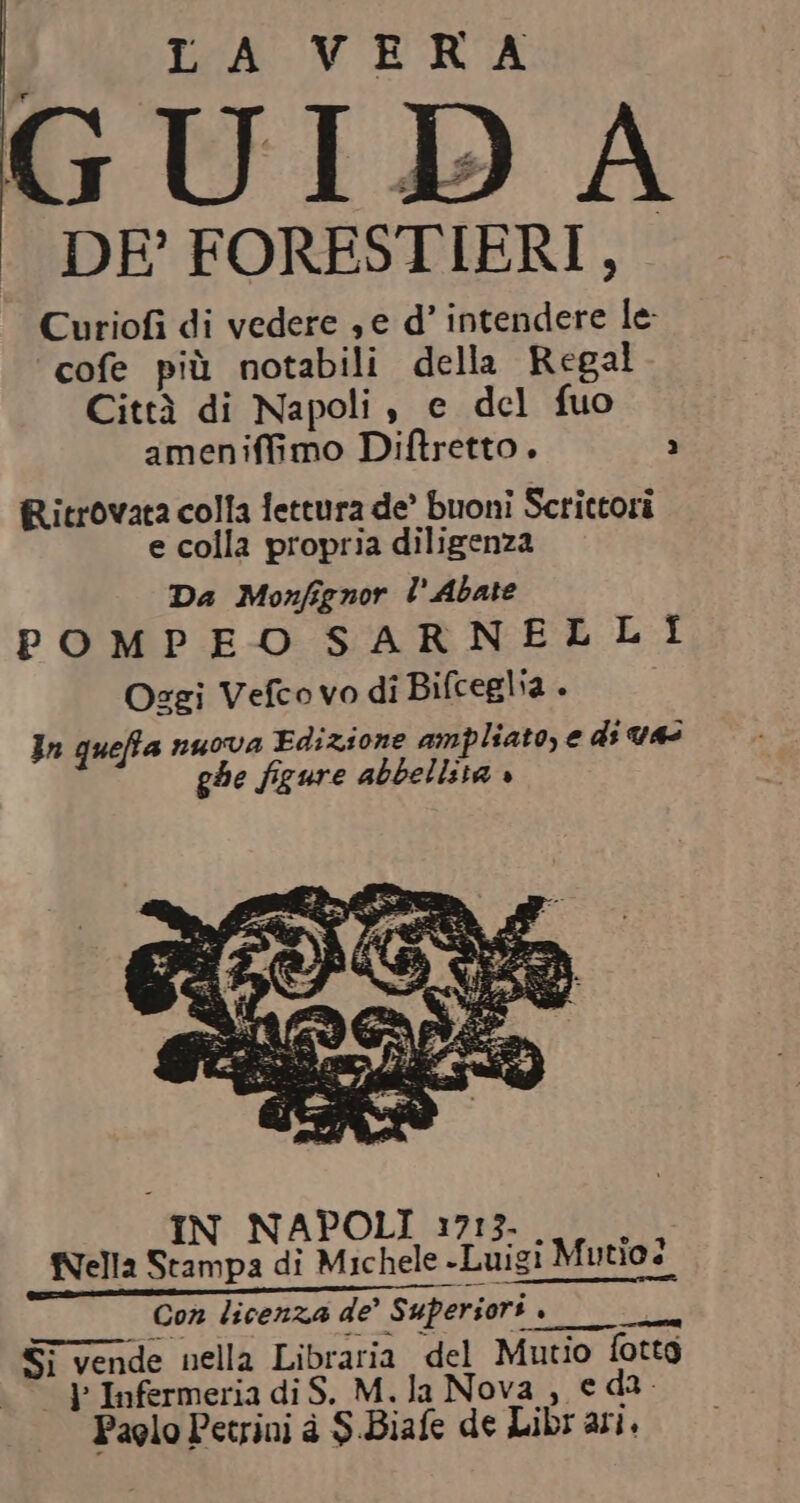 GUIDA DE’ FORESTIERI,, Curiofi di vedere , e d’ intendere le: cofe più notabili della Regal Città di Napoli , e del fuo ameniffimo Diftretto. 2 Ritrovata colla lettura de’ buoni Scrittori e colla propria diligenza Da Monfignor l.Abate POMPEO SARNELLI Ozgi Vefco vo di Bifceglia . In queffa nuova Edizione ampliato, e di vas ghe figure abbellita » 3a. : igi Mutio? Si vende nella Libraria del Mutio fotta “&gt; Infermeria di S. M.la Nova, e da Paolo Petrini è S.Biafe de Libr ari.