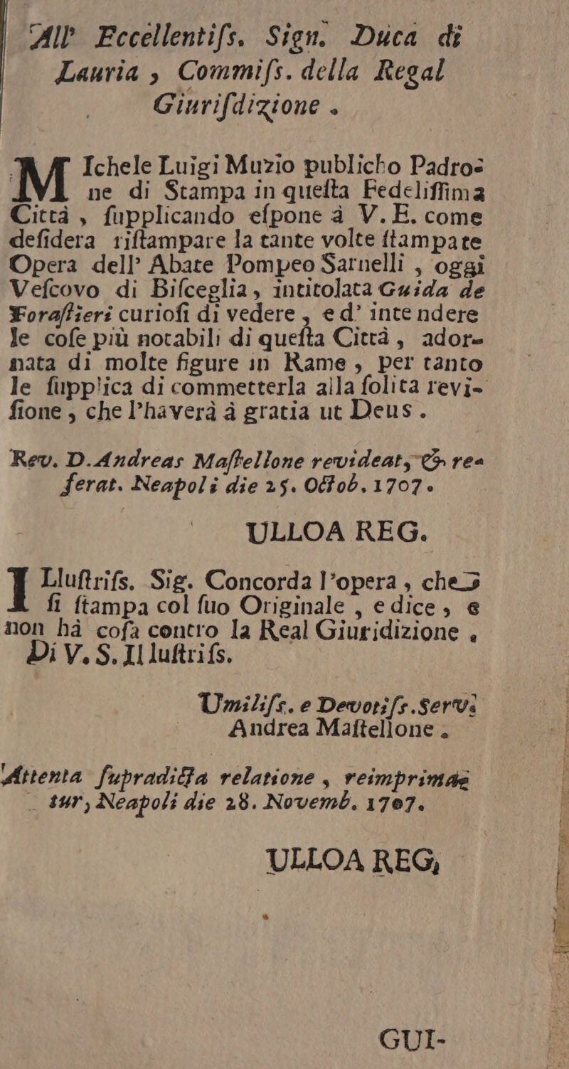 All Fccellentifs. Sien. Duca di Lauria è Commifs. della Regal Giurifdizione + M Ichele Luigi Muzio publicho Padros i ne di Stampa in quefta Fedeliffima Città , fupplicando efpone a V.E. come defidera riftampare la tante volte ftampate Opera dell’ Abate Pompeo Sarnelli , oggi Vefcovo di Bifceglia, intitolata Guida de Yoraftieri curiofi di vedere , e d’ inte ndere Je cofe più notabili di quefta Città, adore mata di molte figure in Rame , per tanto le fipplica di commetterla alla folita revi- fione, che l’haverà à gratia ut Deus. Rev. D.Andreas Maftellone revideaty &gt; rea Ferat. Neapoli die 25. OFob, 1707» ULLOA REG. Lluftrifs. Sig. Concorda l’opera ; che fi ftampa col fuo Originale , edice , € non hà cofa contro la Real Giuridizione , Di V. S.Il luftrifs. Umilife. e Devotifs.Servi Andrea Malftellone . Attenta fupraditta relatione $ reimprimas _ sur, Neapoli die 28. Novemb. 1707. ULLOA REG, a GUI.
