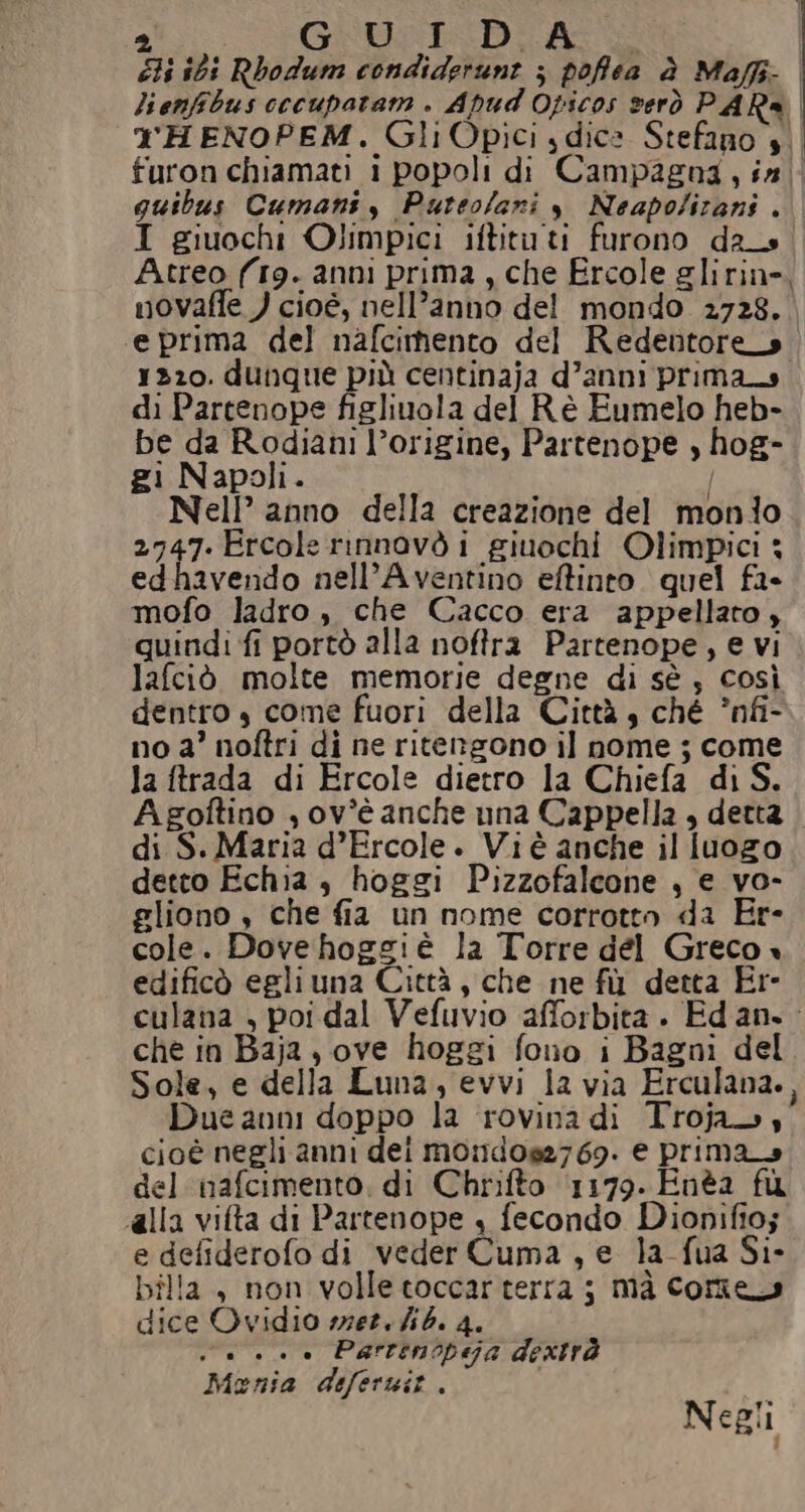 5) GU ID A bi ibi Rbodum condiderunt ; poffea è Maffi- lienfibus cecupatam . Apud Opicos verò PAR® rHENOPEM. Gli Opici dice Stefano $. furon chiamati i popoli di Campagna, in quibus Cumani, Puteo/ani y Neapolirani . I giuochi Olimpici iftituti furono da_s Atreo (19. anni prima, che Ercole glirine, novaffe ) cioé, nell’anno del mondo 2728. e prima del nafcimento del Redentore» 1220. dunque più centinaja d’anni prima di Partenope figliuola del Rè Eumelo heb- be da Rodiani l’origine, Partenope , hog- gi Napoli. I Nell’ anno della creazione del monlo 2747.Ercole rinnovò i giuochi Olimpici 3 edhavendo nell’Aventino effinto quel fa- mofo ladro, che Cacco era appellato ; quindi fi portò alla noftra Partenope, € vi lafciò molte memorie degne di sè , così dentro ,s come fuori della Città, ché ’nfi- no a’ noftri di ne ritengono il nome ; come la ftrada di Ercole dietro la Chiefa di S. A goftino , ov*’è anche una Cappella , detta di S. Maria d’Ercole. Viè anche il luogo detto Echia , hoggi Pizzofalcone , e vo- gliono , che fia un nome corrotto da Er- cole. Dovehoggiè la Torre del Greco « edificò egliuna Città, che ne fù detta Er- culana , poi dal Vefuvio afforbita . Edan.: che in Baja, ove hoggi fono i Bagni del Sole, e della Luna, evvi la via Erculana., Due anni doppo la rovina di Troja., cioè negli anni dei mo:dos27 69. e prima del nafcimento, di Chrifto 1179. Enèa fu alla vita di Partenope + fecondo Dionifio; e defiderofo di veder Cuma, e la fua Si- bilia, non volle toccarterra ; mà Core dice Ovidio mer. ib. 4. va... Parrenopeija dextrà Monia deferuit. Negli |