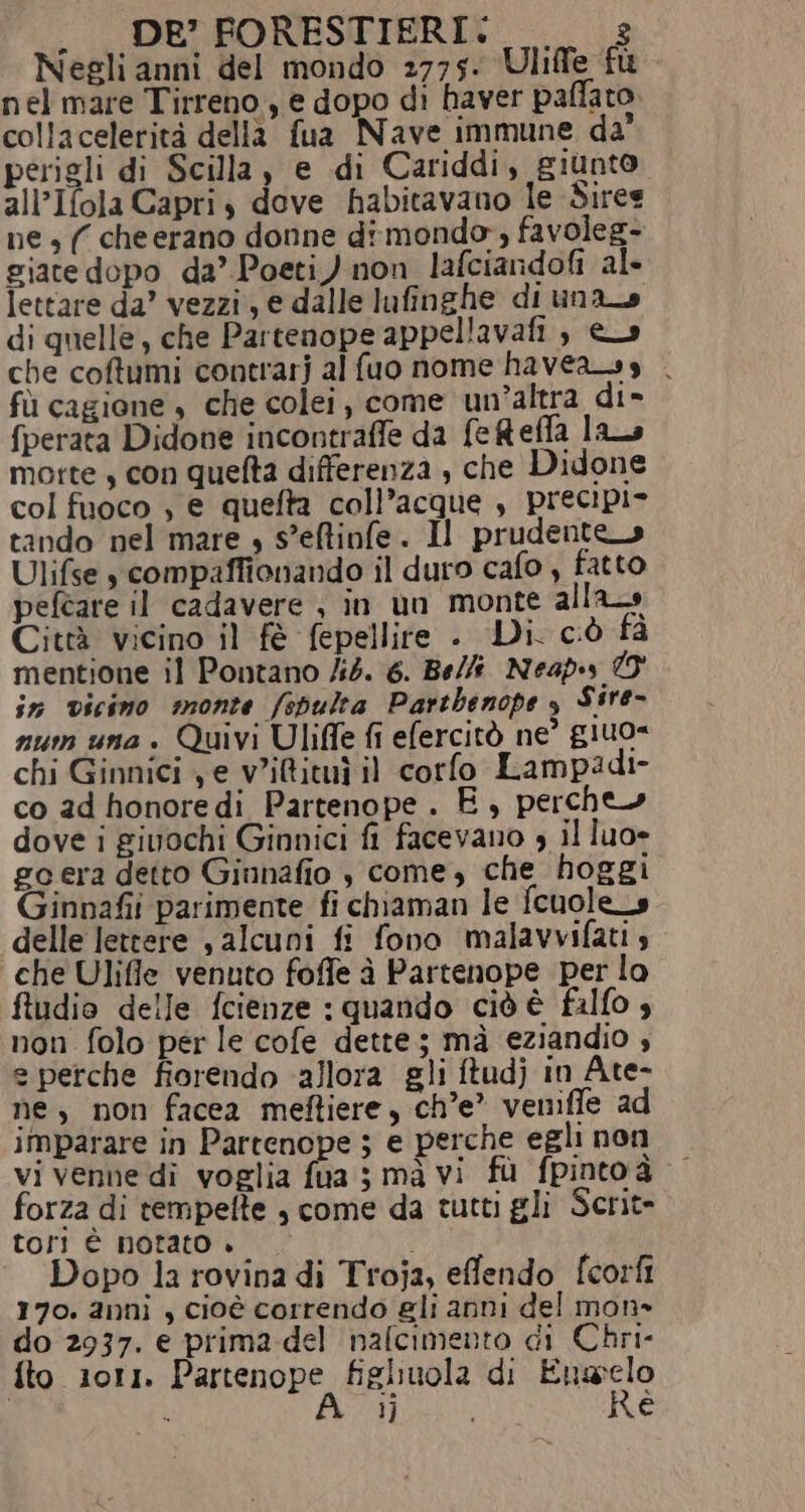 . DE’ FORESTIERI. _—_s Negli anni del mondo 2775. Uliffe fu nel mare Tirreno, e dopo di haver paffato. collacelerità della fua Nave immune da’ perigli di Scilla, e di Cariddi, giunto all’Ifola Capri, dove habitavano le Siree ne , ( cheerano donne dimondo, favoleg- giate dopo da’ Poeti) non lafciandofi al- lettare da’ vezzi, e dalle lufinghe di una_s di quelle, che Partenope appellavafi , es che coftumi contrarj al fuo nome haveass . fù cagione è che colei, come un’altra di» {perata Didone incontraffe da feRefla la morte, con quelta differenza , che Didone col fuoco , e quefta coll’acque , precipio tando nel mare » s’eftinfe. Il prudente Ulifse ycompaffionando il duro cafo , fatto peftare il cadavere , in un monte alla Città vicino il fè fepellire . Di. ciò fa mentione il Pontano /i4. 6. Bell Neapss O in vicimo monte /spulta Parthenope è Sire- num una + Quivi Uliffe fi efercitò ne giuo= chi Ginnici ye v'iBituì il corfo Lampadi- co 2d honoredi Partenope. E, perche» dove i givochi Ginnici fi facevano , il luo» go era detto Giunafio , come, che hoggi Ginnafii parimente fi chiaman le fcuole_s delle lettere , alcuni fi fono malavvifati 4 ‘che Ulifle venuto foffe à Partenope per lo ftudio delle fcienze : quando cid è falfo è non folo per le cofe dette; mà eziandio , e perche fiorendo ‘allora gli ftudj in Ate- ne, non facea meftiere, ch'e’ venifle ad imparare in Partenope ; e perche egli non vi venne di voglia fua ; mà vi fù fpinto à forza di tempelte , come da tutti gli Scrit- tori è notato » Dopo la rovina di Troja, effendo fcorfi 170. anni , cioè correndo gli anni del mon» do 2937. e prima del nafcimento di Chri- {to 1011. Partenope figliuola di Enaselo