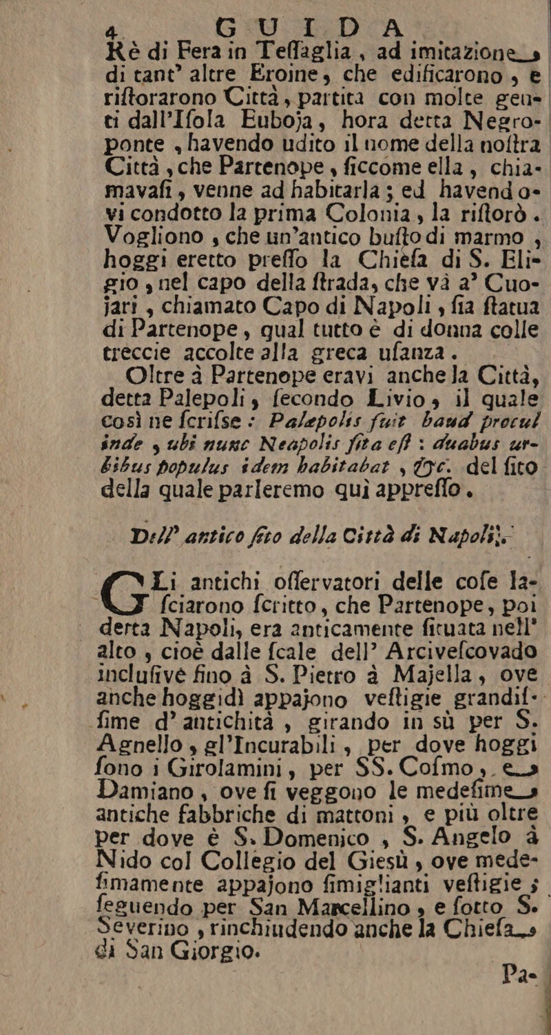 Kè di Fera in Teffaglia, ad imitazione_s di tant’ altre Eroine, che edificarono , € riftorarono Città , partita con molte geu- ti dall’Ifola Euboja, hora detta Negro- ponte , havendo udito il nome della noftra Città sche Partenope , ficcome ella, chia- mavafi , venne ad habitarla ; ed havend o- vi condotto la prima Colonia, la riftorò . Vogliono , che un’antico bufto di marmo , hoggi eretto preffo la Chieèfa di S. Eli» gio s nel capo della ftrada, che và a? Cuo- jari, chiamato Capo di Napoli , fia ftatua di Partenope, qual tutto è di donna colle treccie accolte alla greca ufanza . Oltre à Partenope eravi anchela Città, detta Palepoli, fecondo Livio» il quale così ne fcrifse : Palepolss fuit baud procul Snde s ubi nunc Neapolis fita eff : duabus ur- bibus populus sdem habitabat , Oc. del fito della quale parleremo quì appreffo. Dil? antico fico della Città di Napoli: Li antichi offervatori delle cofe la- i fciarono fcritto, che Partenope, poi derta Napoli, era anticamente fituata nell alto , cioè dalle fcale dell’ Arcivefcovado inclufive fino à S. Pietro à Majella, ove anche hoggidì appajono veftigie grandif-. fime d’ antichità , girando in sù per S. Agnello » el’Incurabili s per dove hoggi fono i Girolamini, per SS.Cofmo,. es amiano , ove fi veggono le medefimena antiche fabbriche di mattoni , e più oltre per dove è S. Domenico , S. Angelo è Nido col Collegio del Giesù s ove mede- fimamente appajono fimiglianti veftigie s_ fesuendo per San Marcellino + e fotto S. Severino , rinchiudendo anche la Chiefa_s di San Giorgio. n de