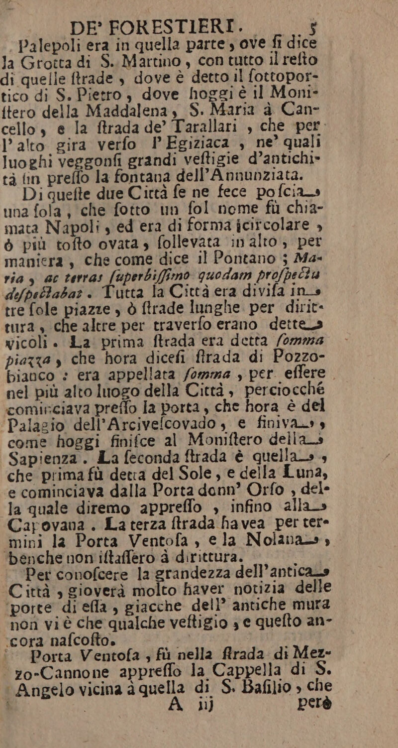 Palepoli era in quella parte, ove fi dice la Grotta di S.. Martino , con tutto il refto di quelle ftrade , dove è detto il fottopor- tico di S. Pietto, dove hoggi è il Moni» {tero della Maddalena, S. Maria à Can- cello, e la ftrada de’ Tarallari , che per. alto gira verfo PEgiziaca , ne’ quali luoghi vergonfi grandi veftigie d’antichi» tà fin preffo la fontana dell’Annunziata. Di quefte due Cirtà fe ne fece pofcias una fola , che fotto un fol nome fi chia- mata Napoli » ed era di forma jcitcolare » ò più tofto ovata» follevata in'alto, per maniera, che come dice il Pontano 5 Ma- ria , ac terras fuperbiffirmo quodam profpectu «difpettabar . Vutta la Città era divifa ins tre fole piazze » ò ftrade lunghe per dirit- tura » che altre per traverfo erano dettes vicoli + La prima ftrada era detta /0mma piazza s che hora dicefi flrada di Pozzo- bianco : era appellata /omma , per effere nel più alto luogo della Città , perciocche cominciava preflo la porta , che hora è del Palazio dell’Arcivefcovado, e finiva» s come hoggi finifce al Moniftero della_s Sapienza . La feconda ftrada è quellato 4 che prima fù detia del Sole, e della Luna, e cominciava dalla Porta donn’ Orfo , dele la quale diremo appreffo , infino alla Carovana. La terza ftrada havea per tere «mini la Porta Ventofa , ela Nolanaw» benche non iltaffero à dirittura. ‘Per conofcere la grandezza dell’anticano Città , gioverà molto haver notizia delle ‘porte di ela , giacche dell’ antiche mura nOn vi è che qualche veftigio 3 e quelto an- ‘cora nafcofto. pi ‘© Porta Ventofa ; fù nella rada di Mez- “zo-Cannone appreffo la Cappella di S. ‘Angelo vicina à quella di S. Bafilio » che