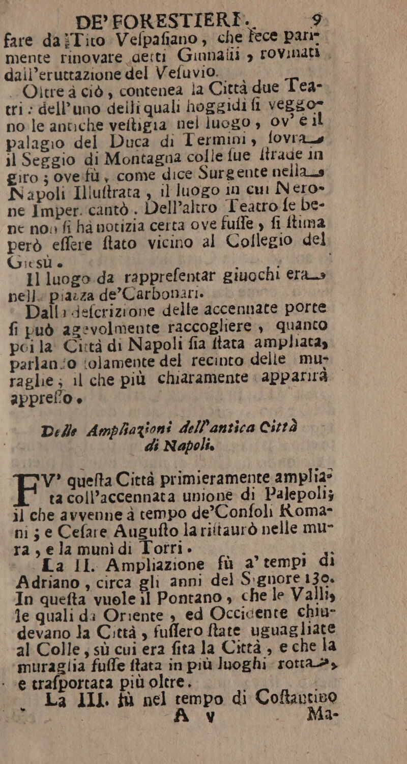 fare daiTito Vefpafiano , che fece pane mente rinovare detti Ginnaili &gt; rovinati , dall’eruttazione del Vefuvio. È Oltre à ciò , contenea la Città due Tea- tri: dell’uno delli quali hoggidi fi veggor no le antiche velligia nel luogo , ov° € il palagio del Duca di Termini, fovras il Seggio di Montagna colle fue Itrade in giro ; oveifù , come dice Surgente nella_s Napoli Illuftrata , il luogo in cui Nero» ne Imper. cantò . Dell’altro Teatro fe be- ne no» fi ha notizia certa ove fuffe , fi fuma però effere ftato vicino al Collegio del Gi SÙ è ’ 7 1l luogo da rapprefentar giuochi erano nell. piazza de'Carbonari. Dall: defcrizione delle accennate porte fi può agevolmente raccogliere , quanco pci la: Città di Napoli fia ftata ampliatay parlano (olamente del recinto delle mu- raghie; il che più chiaramente apparirà. appreflio + | Delle Amphazioni dell'antica Città di Napoli. V? quefta Città primieramente amplia: ta coll’accennata unione di Palepoli; il che avvenne à tempo de’Confoli Roma- ni; e Cefare Augufto la riitaurò nelle mu- ra, ela munìdi Torri. LOU “La II Ampliazione fù a° tempi di Adriano , circa gli anni del S:gnore 139. In quefta vuole il Pontano , che le Valli, le quali da Oriente è ed Occidente chiu- devano la Città, fuffero ftate uguagliate al Colle, sù cui era fita la Città, e che la muraglia fuffe ftata in più luoghi rotta, - «e trafportata più oltre. La III. tù nel tempo di Coftantiso A v . Ma