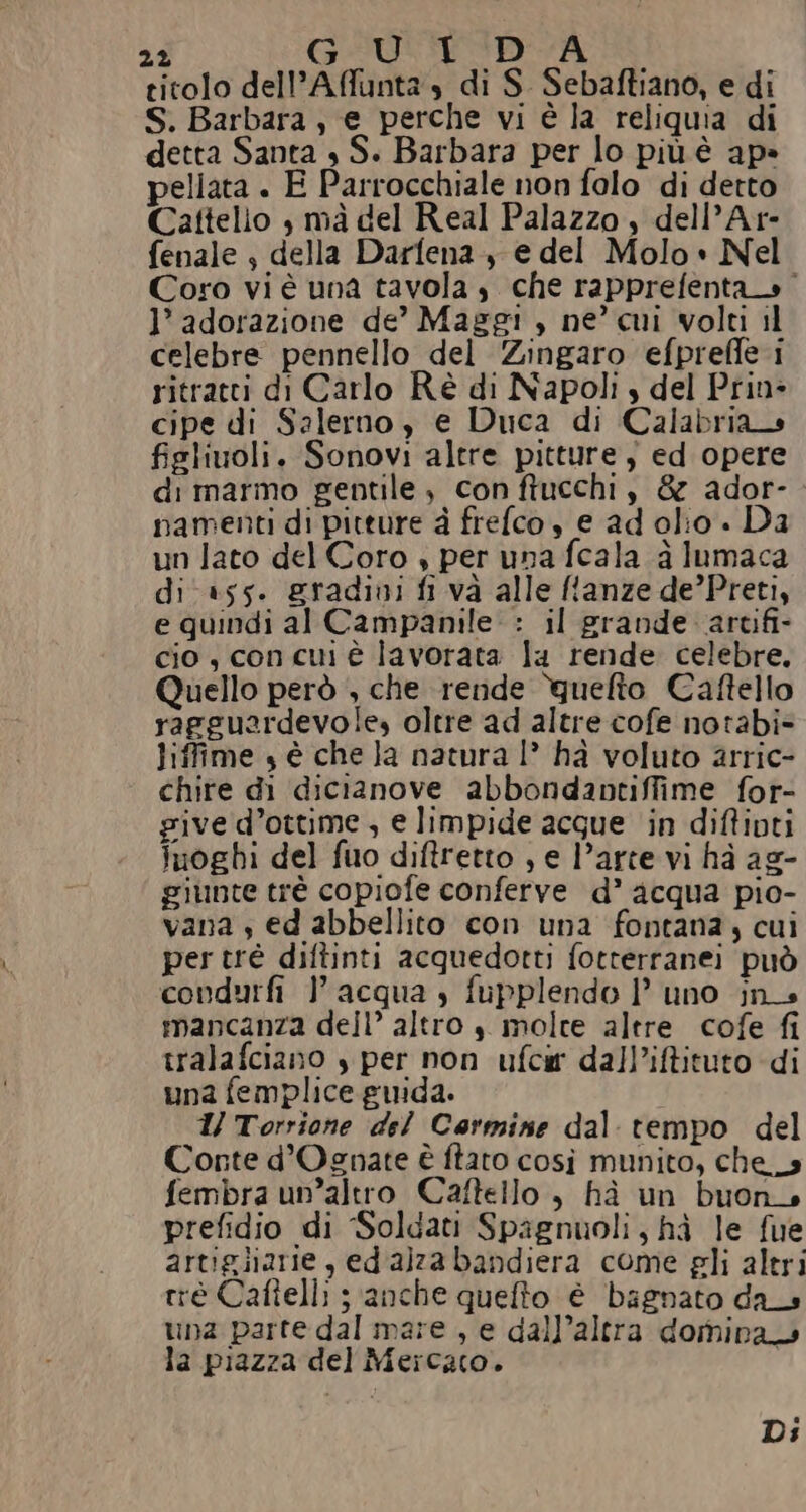 22 GIUEIDIA titolo dell’Affunta s di S. Sebaftiano, e di S. Barbara, e perche vi è la reliquia di detta Santa , S. Barbara per lo più è ap» pellata . E Parrocchiale non folo di detto Cattelio | mà del Real Palazzo , dell’Ar- fenale , della Darfena + e del Molo» Nel Coro vi è una tavola, che rapprefenta» 1’ adorazione de’ Maggi, ne cui volti il celebre pennello del Zingaro efpreffe i ritratti di Carlo Rè di Napoli s del Prin» cipe di Salerno , e Duca di Calabria fieliuoli. Sonovi altre pitture $ ed opere di marmo gentile, con ftucchi, & ador-. namenti di pitture à frefco , e ad olio . Da un lato del Coro » per una fcala a lumaca di +55. gradini fi va alle ffanze de’Preti, e quindi al Campanile : il grande ‘artifi- cio, con cui è lavorata la rende celebre. Quello però , che rende ‘guelto Caftello ragguardevole, oltre ad altre cofe notabi= liffime , è che la natura I° ha voluto arric- chire di dicianove abbondantiffime for- give d’ottime , e limpide acque in diftivti luoghi del fuo diftretto , e l’arte vi hà ag- giunte trè copiofe conferve d’ acqua pio- vana , ed abbellito con una fontana, cui pertré diftinti acquedotti fotterranei può condurfi } acqua , fupplendo 1’ uno jn_s mancanza dell’ altro $ molte altre cofe fi tralafciano s per non ufcir dall’iftituto di una femplice guida. 1/ Torrione del Carmine dal tempo del Conte d’Ognate è ftato così munito, che__s fembra un’altro Caftello , hà un buon. prefidio di ‘Soldati Spagnuoli, hà le fue artigliarie , ed alza bandiera come gli altri rrè Caftelli ; anche quefto é bagnato das una parte dal mare , e dall’altra domina la piazza del Mercato. Di