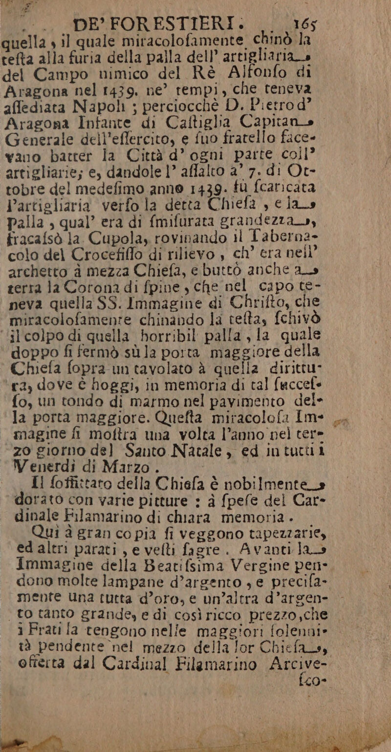 $, aj Le REA .-.. DE FORESTIERI. 165 quella » il quale miracolofamente, chinò la cefta alla furia della palla dell’ artigliaria o del Campo nimico del Rè A)fonfo di Aragona nel 1439, ne’ rempi, che teneva affediata Napoli ; perciocchè D. Pietro d° Aragona Infante di Caftiglia Capitano Generale dell’effercito, e fuo fratello face» vano batter la Città d’ ogni parte coll? artigliarie; e, dandole 1” affalto a’ 7. di Ot- tobre del medefimo anno 1439. fù fcaricata Partigliaria verfo la detta Chiefa , cia palla , qual’ era di {mifurata grandezza», fracafsò la. Cupola, rovinando il L'aberna+ colo del Crocefiffo di rilievo , ch’ era nell archetto à mezza Chiefa, e buttò anche as terra Ja Corona di fpine , che nel capo te- peva quella SS. Immagine di Chrifto, che miracolofamenre chinando la teltas fchivò ‘il colpo di quella borribil palla , la quale doppo fi fermò sù la porta maggiore della Chiefa fopra un tavolato è quella dirittu- ra, dove è hoggi, in memoria di tal faccele fo, un tondo di marmo nel pavimento del* la porta maggiore. Quefta miracolofa Im- magine fi moftra una volta l’anno nel tere zo giorno del Santo Natale, ed intucui Wenerdì di Marzo . | Il foffi:taro della Chiefa è nobilmente_s dorato con varie pitture : à fpefe del Car- dinale Filamarino di chiara memoria - Qui à gran co pia fi veggono tapezzarie, ed altri parati, e velti fagre. Avantilao Immagine della Beatifsima Vergine pene dono molte lampane d’argento s e precifa- mente una tutta d’oro, e un’altra d’argen- ‘to tanto grande, e di così ricco prezzo,che i Frati fa tengono nelle maggiori folenni» tà pendente nel mezzo della lor Chiefas, offerta dal Cardinal Filamarino Atcive- £0*
