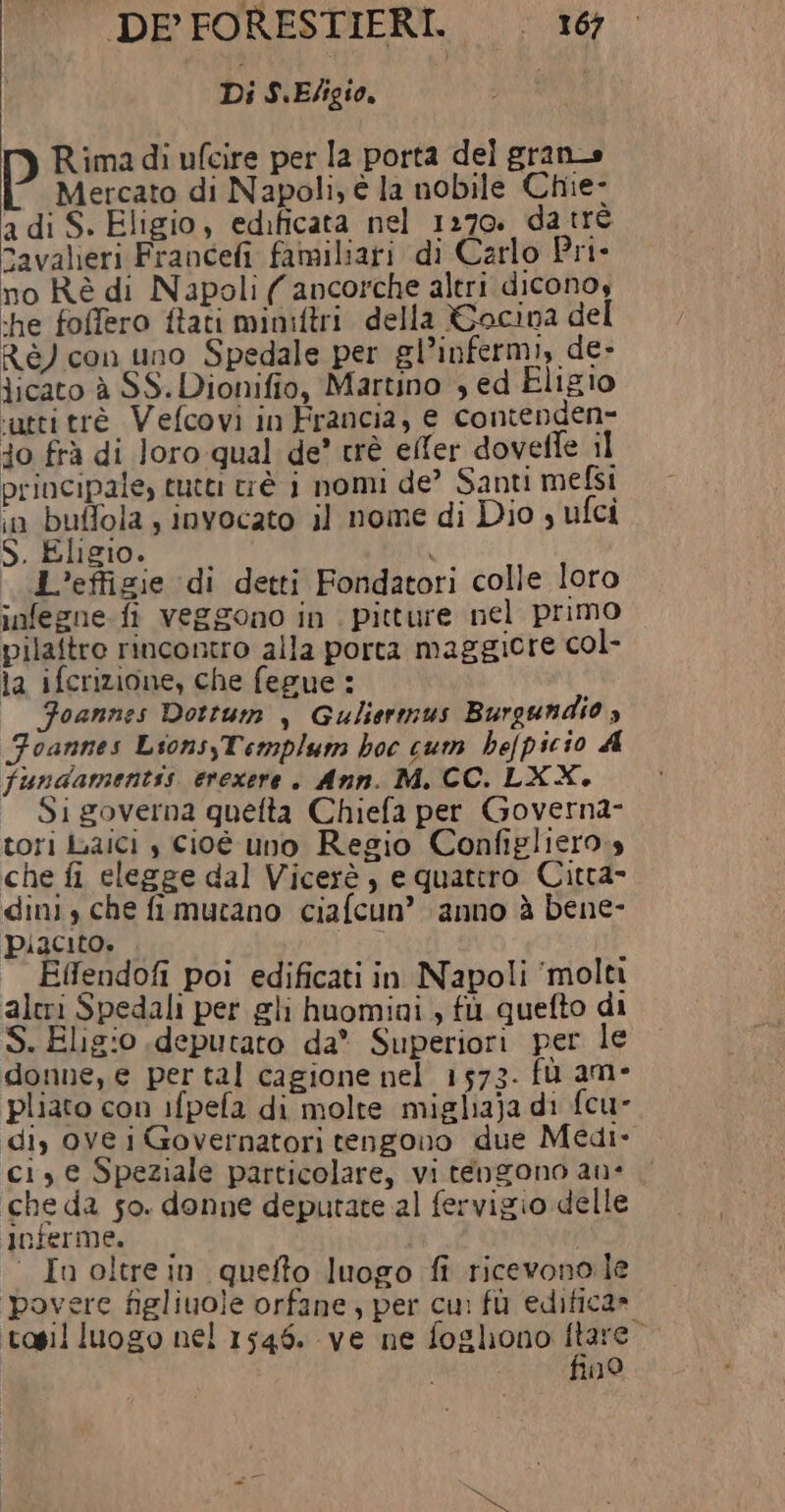 Di S.Eligio. n) p Rima di ufcire per la porta del gran» Mercato di Napoli, è la nobile Chie- a di S. Eligio, edificata nel 1270. da trè avalieri Francefi familiari di Carlo Pri- no Rè di Napoli ( ancorche altri diconos he foffero ftati miniftri della %Gocina del Ré) con uno Spedale per gl’infermi, de- licato è SS. Dionifio, Martino , ed Eligio atti tré Vefcovi in Francia, e contenden= do frà di Joro qual de’ trè eller doveffe il principale, tutti tiè i nomi de’ Santi mefsi «n buffola ; invocato il nome di Dio s ufci S. Eligio. 1 1 L’effigie di detti Fondatori colle loro infegne- fi veggono in . pitture nel primo pilaftro rincontro alla porta maggiore col- la ifcrizione, che fegue : Foannes Dottum , Guliermus Burgundio ; Foannes Lsons,Templum hoc cum befpicio A fundamentis erexere . Ann. M. CC. LXX. Si governa quefta Chiefa per Governa- tori Laici , cioé uno Regio Configliero.s che fi elegge dal Vicerè, e quatro Citta- dini, che fi mutano ciafcun’ ‘anno à bene- piacito. sob Effendofi poi edificati in Napoli ‘molti alcri Spedali per gli huomiai , fù quefto di S. Eligio deputato da* Superiori per le donne, e per tal cagione nel 1573. fù am- pliato con ifpefa di molte mighaja di fcu- di, ove i Governatori tengono due Medi- ci, e Speziale particolare, vi tengono ane che da so. donne deputate al fervigio delle inferme. 0 In oltre in quefto luogo fi ricevonole povere figliuole orfane, per cu: fù edifica» tosil luogo nel 1546. ve ne foghono Lung . 10