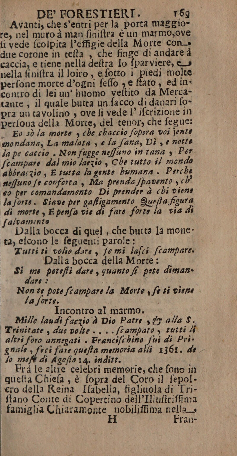 è Avanti, che s’entri per la porta maggio= re, nel muro à man finiftra è un marmo,ove fi vede (colpita l’effigie della Morte con due corone in cefta , che finge di andare à caccia, e tiene nella deftra Io fparviere, es nella finiftra il loiro, e fotto i piedi molte. perfone morte d’ogni feffo 3 e ftato , ed in- contro di lei un’ huomo veftito da Merca- tante , il quale butta un facco di danari fo- pra un tavolino , ove fi vede 1’ ifcrizione in perfova della Morte, del tenor, che fegue: — Eo sò Ja morte y che chaccio fopsra vos jente mondana, La malata , e la fana, Dì , 0 notte Ja pe caccio . Non fugge neffuno in tana s Per. Scampare dal mio faezio , Che tutto il mondo abbraczio , E tutta la gente bumana . Perche seffuno fe conforta , Ma prenda fpavento , ch' eo per comandamento Di prender è chi viene la forte. Siave per gaffigamento Queffa figura di morte , E penfa vie di fare forte la via di falvamento Dalla bocca di quel , che butta 1a mone- tà, efcono le feguenti parole: Tutti ti volio dsre , Jemi lafci (campare. Dalla bocca della Morte : Si È; poteffi dare , quanto ff pote diman» are . À È Non te pote {campare la Morte , fe ti viene Za forte. i Incontro al marmo. Mille laudi faczio À Dio Patre y 09 alla $. Trinitare , due volte. ...ftampato, rutti 4 | altri foro annegati . Francifchino fui di Pri» gnale , feci fare queffa memoria alli 1361. de | So meft di Agoflora, inditt. Frà le altre celebri memorie, che fono in quefta Chiefa , è fopra del Coro il fepol- cro della Reina Ifabella, figliuola di Tri- ftano Conte di Copertino dell’Illufriffima famiglia Chiaramonte _ nobiliffima nella H Fran