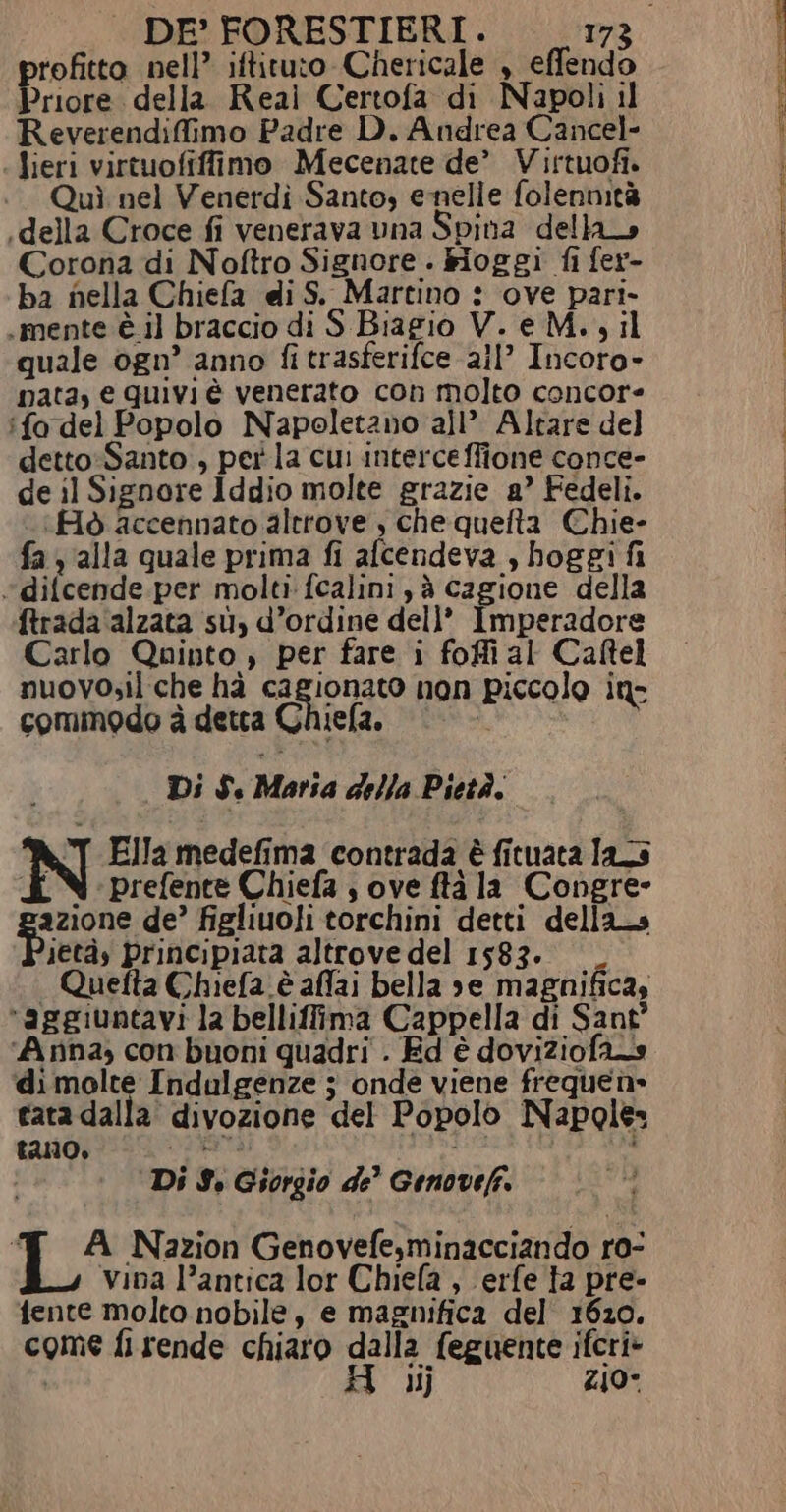 rofitto nell’ iftituto Chericale , effendo Priore della Reai Certofa di Napoli il Reverendifimo Padre D. Andrea Cancel- lieri virtuofiffimo Mecenate de’ Virtuofi. Quì nel Venerdì Santo, enelle folennità «della Croce fi venerava una Spina della Corona di Noftro Signore . kioggi fi fer- ba nella Chiefa di S. Martino : ove pari. . mente è il braccio di S Biagio V. e M. ; il quale ogn’ anno fi trasferifce all’ Incoro- nata, e quivi è venerato con molto concore ‘fo del Popolo Napoletano all’ Altare del detto-Santo , per la cui interce ffione conce- de il Signore Iddio molte grazie a’ Fedeli. (Flò accennato altrove , che quefta Chie- fa y alla quale prima fi afcendeva , hoggi fi *difcende.per molti fcalini , è cagione della ftrada alzata su, d’ordine dell’ Imperadore Carlo Quinto , per fare i foffial Caftel nuovo;il che hà IRIDATO non piccolo in: commodo è detta x iela. | Di $. Maria della Pietà. &amp;T Ella medefima contrada è fituaca las £ N prefente Chiefa ; ove ftà la Congre- pazione de’ figliuoli torchini detti dellas ietàs principiata altrove del 1583. —_ | Quefta Chiefa è affai bella se magnificas “aggiuntavi la belliffima Cappella di Sant” ‘Anna, con buoni quadri . Ed è doviziofan di molte Indulgenze j onde viene freque n» cata dalla’ divozione del Popolo Napoles £210, vi “di; 4 sù, Di 9. Giorgio de’ Genovefi. “€ A Nazion Genovefe,minacciando ro- vina l’antica lor Chiefa , \erfe ta pre- fente molto nobile, e magnifica del 1620. come fi rende chiaro dalla feguente ifcri&gt; 11} 440°