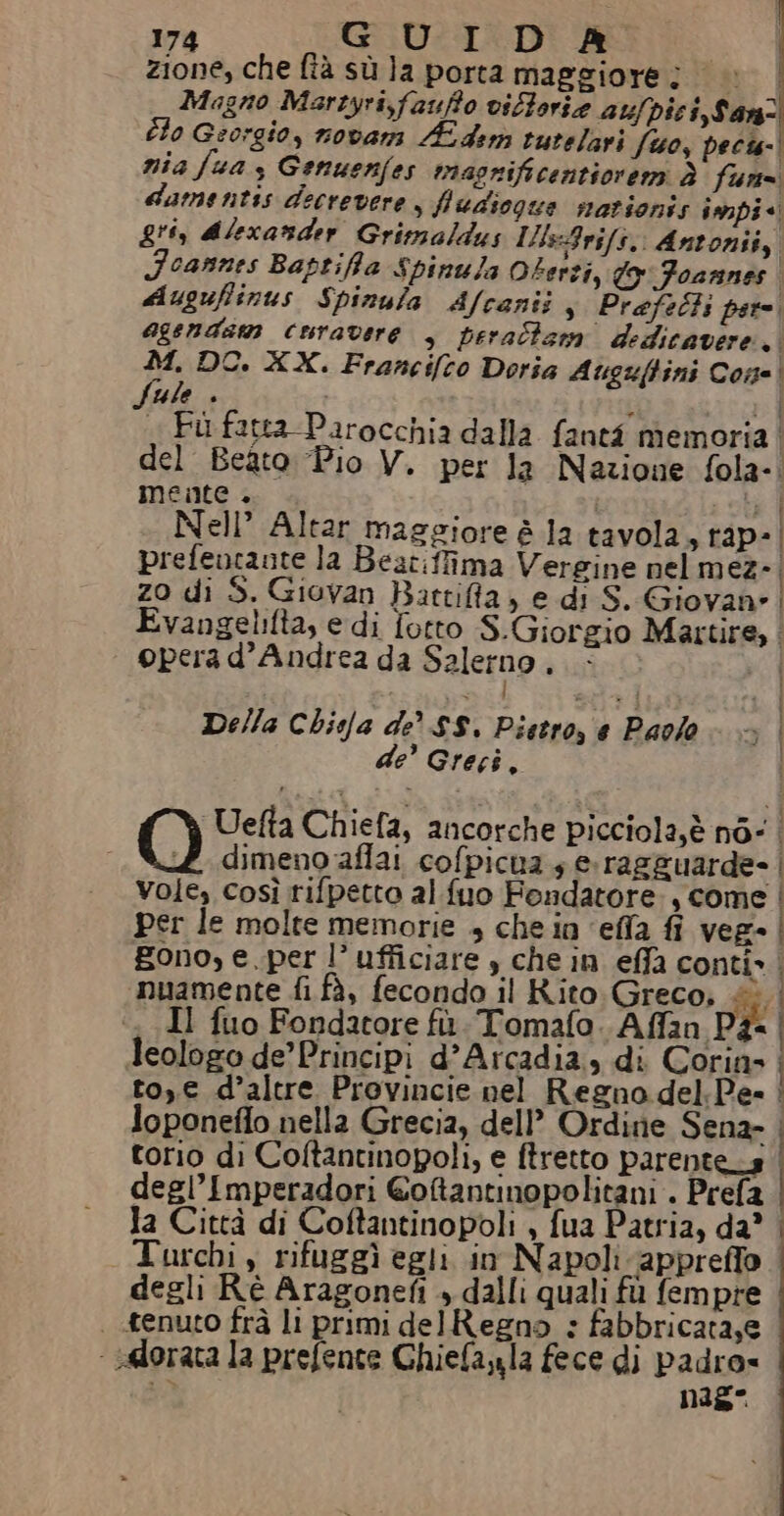 zione, che fià sù la porta maggiore; |» | Magno Marzyri,faufo viltorie aufpici, Sanz Èlo Georgio, novar É der tutelari fo, pecis-| nia fua 3 Genuenfes maonificentiorem è fur damentis decrevere, fludiogue mationis inipi* gii, dlexatder Grimaldus Ills:Arifs,, Antonii, Foannes Baptifa Spinula Oterti, Wo Foarnnes dugufiinus Spinula Afcanii, Prefelts per agendam curavere , perallsm dedicavere,. 1: DO. XX. Francifco Doria Auguftini Cone! Ue + i « Fù fatta Parocchia dalla fanti memoria del Beato “Pio V. per la Nazione fola-. mente. | ; | Nell’ Altar maggiore è la tavola, rap» | prefeucaute la Beat:fima Vergine nel mez- | zo di 5. Giovan Bartifla, e di S. Giovan» | Evangelifta, e di fotto S.Giorgio Martire, . opera d'Andrea da Salerno è Della Chisfa de SS. Pietro, € Paolo 3 de’ Greci. i O Uefta Chiefa, ancorche picciola,è nd: | dimeno affai cofpicua 4 e. ragguarde» | Vole, così rifpetto al fuo Fondatore, come | per le molte memorie + che in ‘efla fi veg | gono, e.per l’ufficiare è che in effa conti» | nuamente fi fà, fecondo il Rito: Greco, «è | Il fuo Fondatore fù. Tomafo. Affan Pà- leologo de’ Principi d’Arcadia, di Corin» to, € d’altre Provincie nel Regno del.Pes | loponeffo nella Grecia, dell’ Ordine Sena- | torio di Coltantinopoli, e ftretto parente_s degl’Imperadori Goftantinopolitani - Prefa | la Città di Coftantinopoli , fua Patria, da” | Turchi, rifuggì egli in Napoli appreffo degli Rè Aragonefi » dalli quali fù fempre | tenuto frà li primi delRegno : fabbricata,e - selorata la prefente Ghiefaula fece di padro= te nIs°
