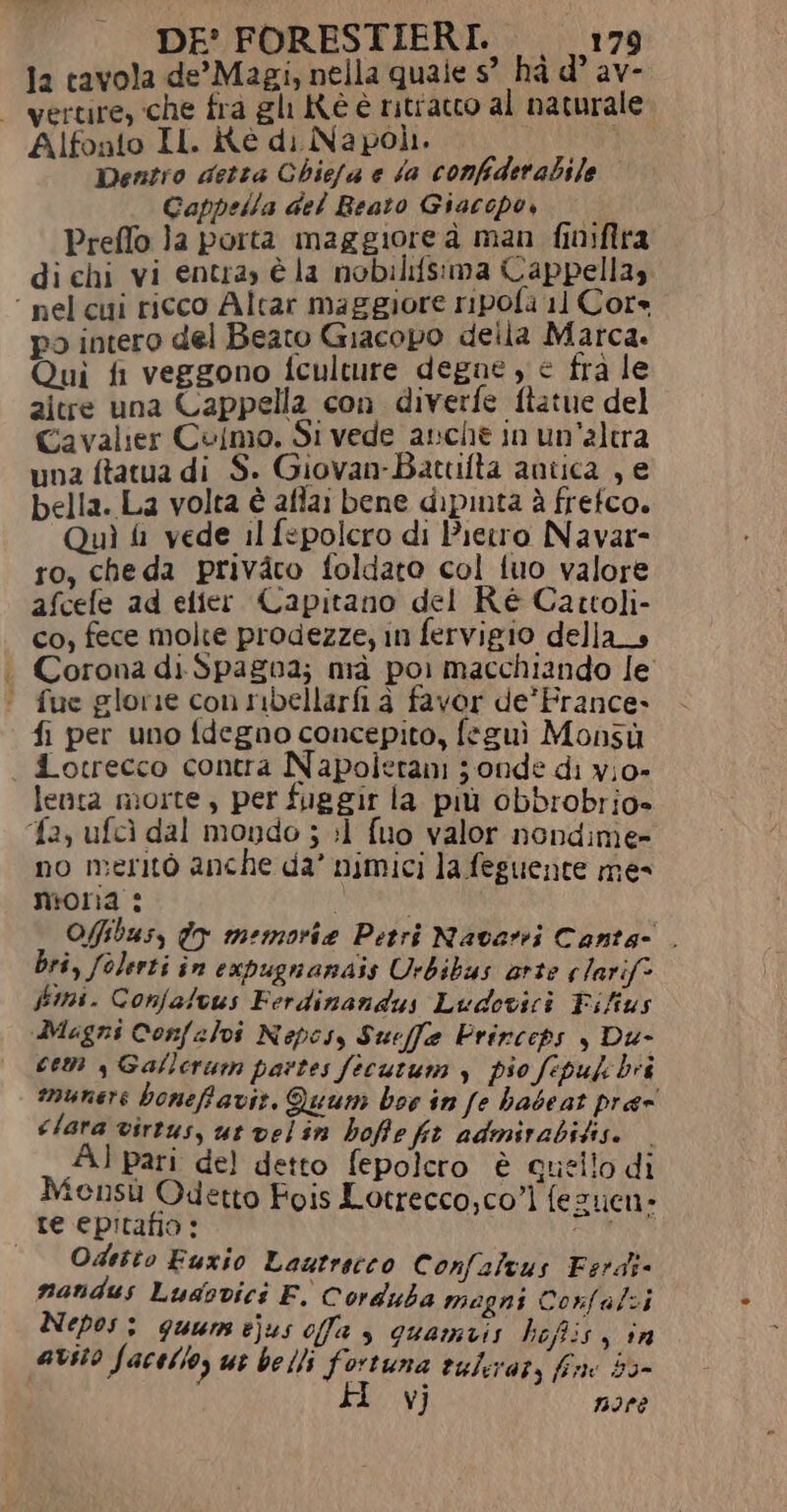 1a tavola de’Magi, nella quale s° hà d° av- - vertire, che fra gl Kè è ritratto al naturale Alfonto IL. itè di Napoli. du Dentro detta Chica e fa confiderabile Cappella del Beato Giacopo, — Preffo }a porta maggiore à man finifira di chi vi entray è la nobilifsima Cappellas ‘ nel cui ricco Altar maggiore ripola 11 Core po intero del Beato Giacopo deila Marca. Qui fi veggono fculture degne, e fra le aitre una Cappella con diverfe ftatue del Cavalier Colmo. Si vede anche in un'altra una ftatua di S. Giovan-Battifta antica , e bella. La volta è aftai bene dipinta è frefco. Quì i vede il fspolcro di Pietro Navar- ro, cheda privàro foldato col tuo valore afcefe ad elier. Capitano del Ré Cattoli- co, fece molte prodezze, in fervigio della _s . Corona di. Spagna; mà pol macchiando le ‘ fue glorie con nbellarfi à favor de’ France.» fi per uno fdegno concepito, feguì Monsù dotrecco contra Napolerani ; onde di v;o- lenta morte, per fue gir la più obbrobrio» fa, ufcì dal mondo ; :1 fuo valor nondime- no meritò anche da’ nimici la feguente me- nioria : i l Ofibus, do memorie Petri Navarri Canta- . bri, folerti in expugnanais Urbibus arte clarif* Jimi. Confalvus Ferdinandus Ludovici Fifius Magni Confalvi Nepesy Suefe Prircets , Du- cem s Gallerum partes fecutum y pio fepulcbii munere boneffavir, Quum boe in fe babeat prae clara virtus, ut velin boffe fit admirabitise. Al pari del detto fepolero è quello di Mensù Qdetto Fois Lotrecco,co”] fezuen- re epitafio: Ta Odetto Fuxio Lautrecco Confaltus Esrdi- nandus Lusovici F. Corduba magni Corfalzi Nepos: guum ejus offa , quamaiis hoftis, in avito facelio, uc belli fortuna vulirar, fine 50- H vj nore