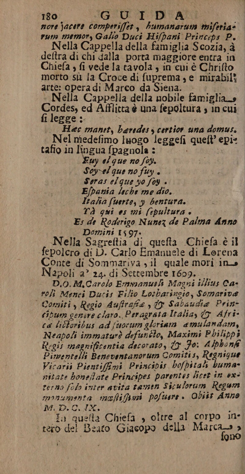 180 GUIDA. more jacere comperi(fet, humanarum mifersa@ ruta memory Galio Duct Hi/pani Princeps P. Nella Cappella della famiglia Scozia, è deftra di chi dalla porta maggiore entra in Chiefa , fi vede la tavola ; in cui è Chrifto morto sil [a Croce di fuprema, e mirabili arte: opera di Marco da Siena. ssi » Nella Cappella della nobile famigliao Cordes, ed Afflitta è una fepoltura s in cui fi leege :. TR Hec manet, baredes s certior una domus. Nel niedefimo luogo leggefi queft’ epi- tafio in lingua fpagnola : ° i Fuy e/que no foy. Soyvelque no fuy è Seras elque 40 [04 « Efpania leche me dio. Itahe (berte, y bentura. £ TÀ qui es mis (spultura è Es de Roderigo Nunez de Palma Anno Domini 1597» Nella Sagreftia di quefta Chiefa è il fepolcro di i). Carlo Emanuele di Lerena Conte di Sommariva sil quale mori ina apoli a” 24. di Settembre 1609. D.0.M,Carolo E:mmanusl Magni ilfius Ca- voli Menci Ducis Filio Lotharinoio, Somariva | Comiti , Regio duffrafe {9 Sabaudia Prin- cibum gensre claro. Peragrata Italia, © Afri- ca lilhoribus ad {suorum gleriam amulandam, Neapoli insmaturò defurélo, Maximi Pbilipp3 itrgis magnificentia decorato, Y Fo: Alphonk Pimventelli Beneventanorum Comitis, Regnigue Vicarij Pientifimi Princivis bofpitali buma- nitate bonefate Principes parentes licet in ex terno folo inter avita tamen Siculorum Regum anaumenta rncefifpori pofisare . Obitt Anno M.D.C.4X. WE; i è in queta Chiefa » oltre al corpo in- tetro del Beato Giasopo della ci pi