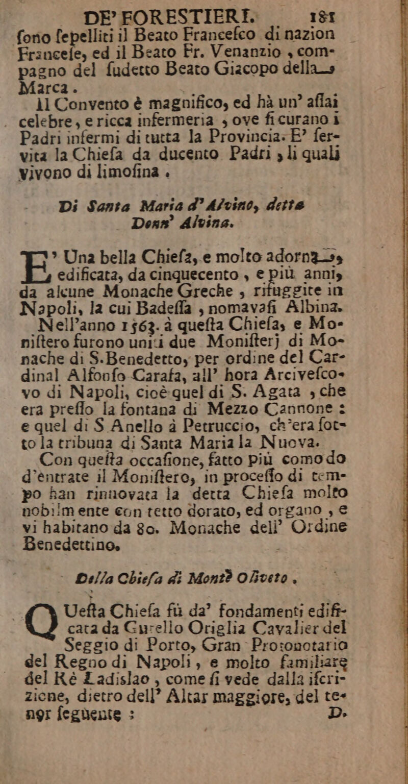 fono fepelliti il Beato Francefco di nazion Francefe, ed il Beato Fr. Venanzio , com- pazno del fudetto Beato Gizcopo dellas Marca. i ù il Convento è magnifico, ed hà un’ affai . celebre, e ricca infermeria , ove ficurano i Padri infermi di tutta la Provincia: E” fer- vita la Chiefa da ducento Padri » li quali vivono di limofina . Di Santa Maria d’ Afvino, dette Dons° Alvina. * Una bella Chiefz,.e molto adorn3ss edificata, da cinquecento , € più. annis da alcune Monache Greche , rituggite in Napoli, la cui Badeffa , nomavafi Albina. _Nell’anno 1563. à quefta Chiefa, e Mo- niftero furono uniti due Monifterj di Mo- nache di S.Benedettoy per ordine del Car- dinal Alfonfo Carafa, all’ hora Arcivefco» vo di Napoli, cioè quel di S. Agata , che era preflo la fontana di Mezzo Cannone : e quel di S Anello à Petruccio, ch°era fot= to la tribuna di Santa Mariala Nuova. Con quefta occafione, fatto più comodo d’entrate il Moniftero, in proceffo di tem- po han rinnovata la detta Chiefa molto nob:!m ente con tetto dorato, ed organo , € vi habitano da go. Monache deli’ Ordine Benedettino, |&gt; Della Chiefa di Mont? Oliveto. Uefta Chiefa fi da’ fondamenti edift- cata da Gurello Origlia Cavalier del Seggio di Porto, Gran Pro:onotaria del Regno di Napoli, e molto familiare del Ré £ adislao , come fi vede dalla iferi- zione, dietro dell’ Altar maggiore, del te- ngi fegnente : D.