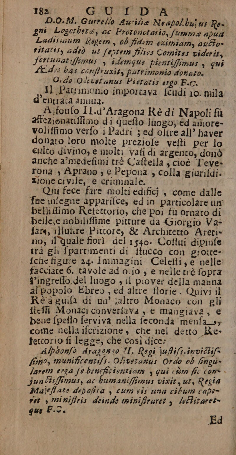 D.O.M. Gurrelio Aurifia Neapolbujus Re-. gni Logorbere, ac Protonotario, fumma apua Ladisizum Kegerm , 06 fidem esimiam, auto- rita:ss, adeò ut (eptem filies Comites viditits Seriunar:ffimus s idermque psentiffimus , qui Ades bas conffruziey patrimonio donato, O,do Qlivetanus Pieraris ergo F.r. ,}l Patrimonio importava fcudi 10. mila entrasa du1t3» #4 Aifonfo Il.d’Aragona Ré di Napoli fù attezionaniffimo di quefto Juog0; éd amore- voliffimo verfo i Padri ; ed oltre all’ haver donato loro molte preziofe velti per lo eulto divino, e molti vafi di argento, donò anche a’medefimi trè Caftella } cioè Teve- rona , Aprano ; € Pepona , colla giurifdi. zione civile, e criminale. Quu fece fare molti edifici è, come dalle fue infegue apparifce, ed in particolare uni bellifimo Refettorio, che poi fù ornato di belle,e nobiliffime pitture da Giorgio Va- fara, illui.re Pittore, &amp; Architetto Areri= no, il quale fiorì del 1540. Coftui dipiufe trà gh fpartmenti di itucco con grotte- fche fizute 24. Immagini Celetti, e nelle facciate 6. tavole ad olio 3 e nelletrè fopra d’ingreffo. del luogo » il piovei della manna al popolo Ebreo , ed altre ftorie. Quivi il Réaguifi di un ;altro Monaco con gli ftefli Monaci converfava , e mangiava, € beve fpeflo ferviva nella feconda menfa_s+ come nella ifctizione , che nel detto Re- fetcorio fi lesse, che così dice: Afpsonfo dragon:o II. Regi lufifs.invictifa fimo, munificentifs. Oliveranus Ordo eb fingu- larem erga Je beneficientiam , qui cùm fîc cons. Jun Cisfimus, ac bumaniffimus vixit ut, Regia Majeffate depofira , cum cis una cibum cape- ver , minifiris deinds mizifraret $ leblitarer= &amp; F.C. dt Ed