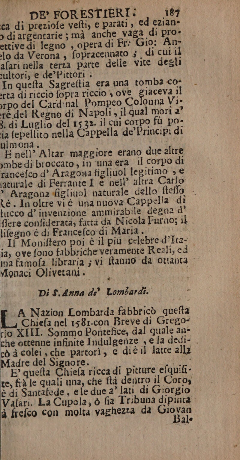 ca di preziofe vefti, e parati , ed ezian» &gt; di argentarie ; mà anche vaga di pro» ettive di legno , opera di Fr: Gio: An- lo da Verona , fopracennato ; di cui il afari nella terza parte delle vite degli sultori, e de’Pittori ; In quefta Sagreftia era una tomba co- ‘rta di riccio fopra riccio , ove giaceva il irpo del Cardinal Pompeo Colonna Vi- ré del Regno di Napoli, il qual mori a° 3. di Luelio del 1532. il cui corpo fù po- ia fepellito nella Cappella de’ Principi di ulmona. E nell’ Altar maggiore erano due altre imbe di broccato, in ‘una era _ il corpo di rancefco d’ Aragona figliuol legitimo » € ;aturale di Ferrante I e nell” altra Carlo &gt; Aragona-figliuol naturale dello fteffo - ze. Inoltre viè una nuova Cappella di tucco d’ invenzione ammirabile degna d' dere confiderata, fattà da Nicola Furno; ib lifeeno è di Francefco-di Maria. «Il Moniftero più è il più celebre d’Ita- ia, ove fono fabbriche veramente Reali, ed ina famofa libraria ; vi fanno da ottanta Vipnaci Olivetani + Di S.Anna de Lombardi. E A Nazion Lombarda fabbricò quetta fi, Chiefa nel 1581.con Breve di Grego- rio XIII. Sommo Pontefice, dal quale an- che ottenne infinite Indulgenze , e la dedi- . cda colei, che partorì, e diè il latte alla Madre del Signore. pena Lia E? quelta Chiefa ricca di pitture elquifi- te, frà le quali una, che ftà dentro il Coroy è di Santafede , ele due a” lati di Giorgio Vafari. La Cupola, è fia Tribuna dipinta à frefco con molta vaghezza da ignoti a Bale
