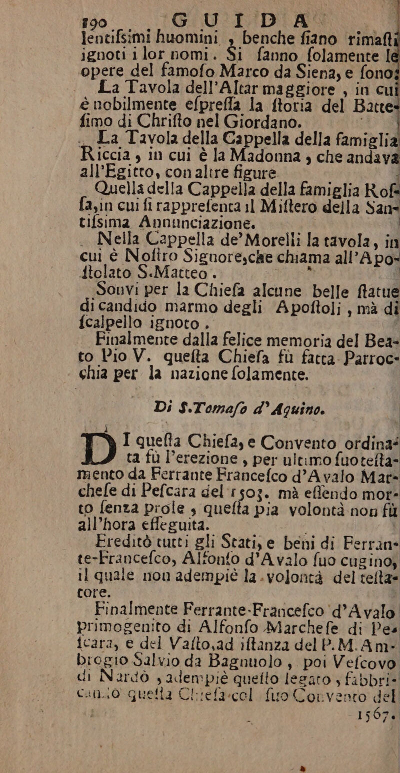lentifsimi huomini , benche fiano rima ignoti ilor nomi. Si fanno folamente le opere del famofo Marco da Siena; e fono; La Tavola dell’Altar maggiore , in cui è nobilmente efpreffa la ftoria del Batte fimo di Chrifto nel Giordano. i La Tavola della Cappella della famiglia Riccia , in cui è la Madonna ; che andava all'Egitto, con altre figure i Quella della Cappella della famiglia Rofè fa;in cui fi rapprefenta il Miftero della San° tifsima Annunciazione. . Nella Cappella de’ Morelli la tavola, in cui è Nolfîiro Siguore,che chiama all’A po- itolato S.Matteo . Dai Sonvi per la Chiefa alcune belle ftatue di candido marmo degli Apoftoli, mà dî {calpello ignoto . Finalmente dalla felice memoria del Bea- to Pio V. quefta Chiefa fù fatta. Patroc= ‘ chia per la nazione folamente. Di $.Tomafo d’ Aquino. ì di I queta Chiefa, e Convento ordina? ta fù l’erezione , per ultimo fuotelta= mento da Ferrante Francefco d’Avalo Mat= chefe di Pefcara del:r503. mà effendo mot» to fenza prole , quefta pia volontà non fù all’hora effeguita. i Freditò curti gli Stati, e beni di Ferran te-Francefco, Alfonto d’A valo fuo cusinoy il quale non adempiè la. volontà del telta= tore. Finalmente Ferrante-Francefco ‘(d’Avalo primogenito di Alfonfo Marchefe di Pes icara, e del Vafto,ad iftanza del P.M.Am- brogio Salvio da Bagnuolo , poi Vefcovo di Nardò , adempié quefto legato s fabbri- cano quella Chiefacol fuo Convento del } 1567.