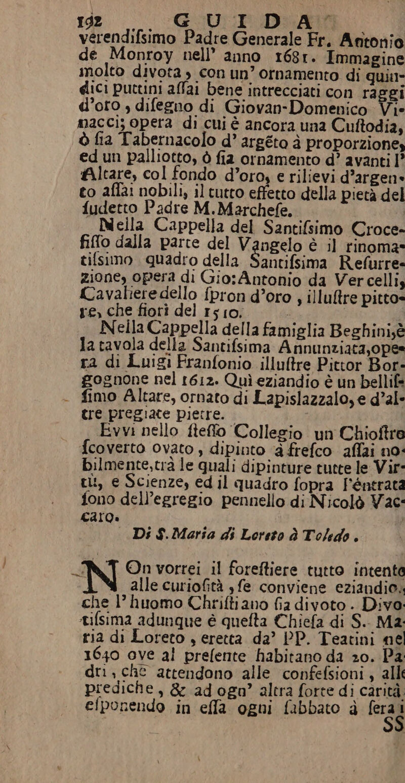 Id. GU De verendifsimo Padre Generale Fr. Antonio de Monroy nell’ anno 168r. Immagine molto divota , con un’ ornamento di quin dici puttini affai bene intrecciati con raggi d’oro , difegno di Giovan-Domenico Vie macci; opera di cui è ancora una Cuftodi2, ò fia Tabernacolo d’ argéto à proporzione» ed un palliotto, ò fia ornamento d? avanti I° Altare, col fondo d’oro, e rilievi d’argen» to affa: nobili, il tutto effetto della pietà del fudetto Padre M.Marchefe, | Neila Cappella del Santifsimo Croce- fiflo dalla parte del VAcselo è il rinomas tifsimo quadro della Santifsima Refurre- zione, opera di Gio:Antonio da Vercelli, Cavaliere dello {pron d’oro , illuftre pitto» re, che fiori del 1510. - i Nella Cappella della famiglia Beghini;è la tavola della Santifsima Annunziata,opes ra di Luigi Franfonio illuftre Pittor Bor- gognone nel 1612. Quì eziandio è un bellif= - fimo Altare, ornato di Lapislazzalo, e d’al- tre pregiate pietre. Evvi nello fteffo Collegio un Chioftra fcoverto ovato , dipinto ‘à frefco aflai no: bilmente,trà le quali dipinture tutte le Vir- ti:, e Scienze, ed il quadro fopra FPéntrata fono dell’egregio pennello di Nicolò Vac: caro» Di $.Maria di Loreto dà Toledo. NT Qn vorrei il foreftiere tutto intente N alle curiofità $ fe conviene eziandio« che 1’ huomo Chriftiano fia divoto . Divo. Lifsima adunque è quefta Chiefa di S. Ma: ria di Loreto , eretta da’ PP. Teatini nel 1640 ove al prefente habitano da 20. Pa dr, che attendono alle confefsioni , alli prediche, &amp; adogo?’ altra forte di carità efponendo in ella ogui fabbato è Frag