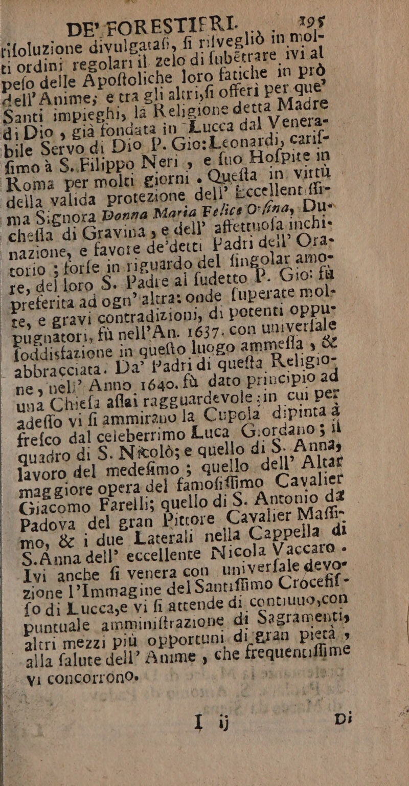 © DE':FORESTIERI. LULA ti ordini regolari il zelo di fubétrare, ivi al pefo delle Apoftoliche loro fatiche in prò dell’Anime; e tra gli altri,fi offeri per que Santi impieghi, la Religione detta Madre di Dio 4 già fondata in Lucca dal Venera» .. bile Servo di Dio P. Gio: Leonardi, carife fimo à S..Filippo Neri., e fuo Hofpite n Roma per moli giorni » Quefta in virtù ‘della valida protezione dell’ kccellent:ffi- «ima Signora Donna Maria Felice Oorffina,: Due “chefla di Gravina» € dell affetmofa inchi- nazione, € favore de'detti Padri dell’ Ora» torio 3 forfe in riguardo del fingolar amo» ‘re, del loro S. Padre al fudetto P. Gio: fu | preferita ad ogn’'altra: onde fuperate mol» te, e gravi contradizion), di potenti 0ppur | pugnatori, fll nell’An. 1637. con univerfale | foddisfazione in quefto luogo ammeflta » de | abbracciata. Da” Padri di queta Relig10- ‘hey neli” Anno 1640. fù dato principio 2 una Chiefa afai ragguardevole :in cui per adeffo vi fi ammirano la Cupola dipinta è frefco dal celeberrimo Luca Giordano 3 il quadro di S. Nicolò; e quello di S..Ann29 lavoro del medefimo 3 quello dell’ Altat maggiore opera del famofiffimo Cavalier Giacomo Farelli; quello di S. Antonio d&amp; . Padova del gran Pittore Cavalier Main mo, &amp; 1 due Laterali nella Cappella di S.Anna dell? eccellente Nicola Vaccaro - Ivi anche fi venera con ‘univerfale devor zione l’Immagine del Santiffimo Crocefif- fo di Lucca,e vi fi attende di contuuuoyC0n puntuale amminiftrazione di Sagramentia “altri mezzi più opportuni. di/gran pietà.» alla falute dell” Anime , che frequentffiime “vi concorron9» La WES I ij i Di