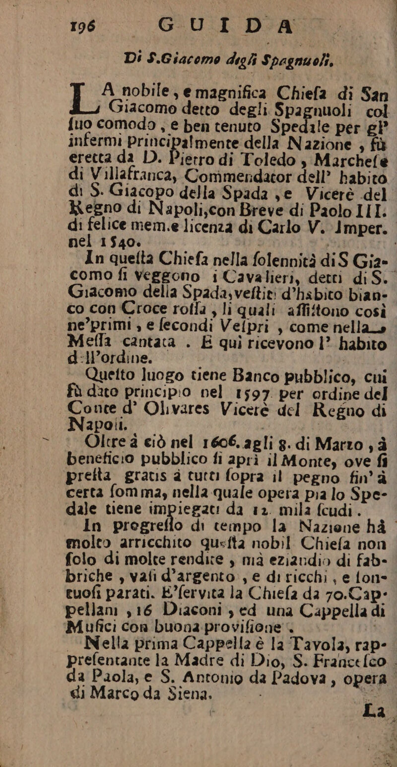 Di S.Giacomo dighi Spagnuoli, I nobile, e magnifica Chiefa di San Bi, Giacomo detto degli Spagnuoli col {uo comodo , e ben tenuto Spedale per £P infermi principalmente della Nazione , fù eretta da D. Pierro di Toledo $ Marchefe di Villafranca, Commendator dell’ habito di S. Giacopo della Spada je Vicerè del Regno di Napoli,con Breve di Paolo III: di felice mem.e licenza di Carlo V. Imper. nel 1540. È In quefta Chiefa nella folennità diS Gia-. como fi veggono i Cavalieri, detti di S. Giacomo della Spada.veftiti d’habito bian» co con Croce rotla , li quali affitono così ne’primi , e fecondi Velpri , come nellans Meffla cantata . E quì ricevono |? habito d:ll’ordine. l 4 Quetto luogo tiene Banco pubblico, cui fù dito principio nel 1597 per ordine del Conte d° Olivares Viceré del Regno di Napoli. | Oltre à ciò nel 1606. agli g. di Marzo ; è beneficio pubblico fi aprì il Monte, ove fi pretta gratis è tutti fopra il pegno fin’à certa fom ma, nella quale opera pia lo Spe- dale tiene impiegze: da 12. mila fcudi. In pregreflo di cempo la Naziene hà — molto arricchito qusfta nobil Chiefa non folo di molte rendite , mà eziandio di fab- briche , vafi d’argento, e ditricchi, e fon= cuofi parati. E°fervita la Chiela da 70.Cap- pellam ,16 Diaconi , ed una Cappella di Mufici con buona. provifione' i «Nella prima Cappella è la Tavola, rap- prefentante la Madre di Dio, S. Francefco . da Paola, e S. Antonio da Padova, opera di Marco da Siena. ti i se