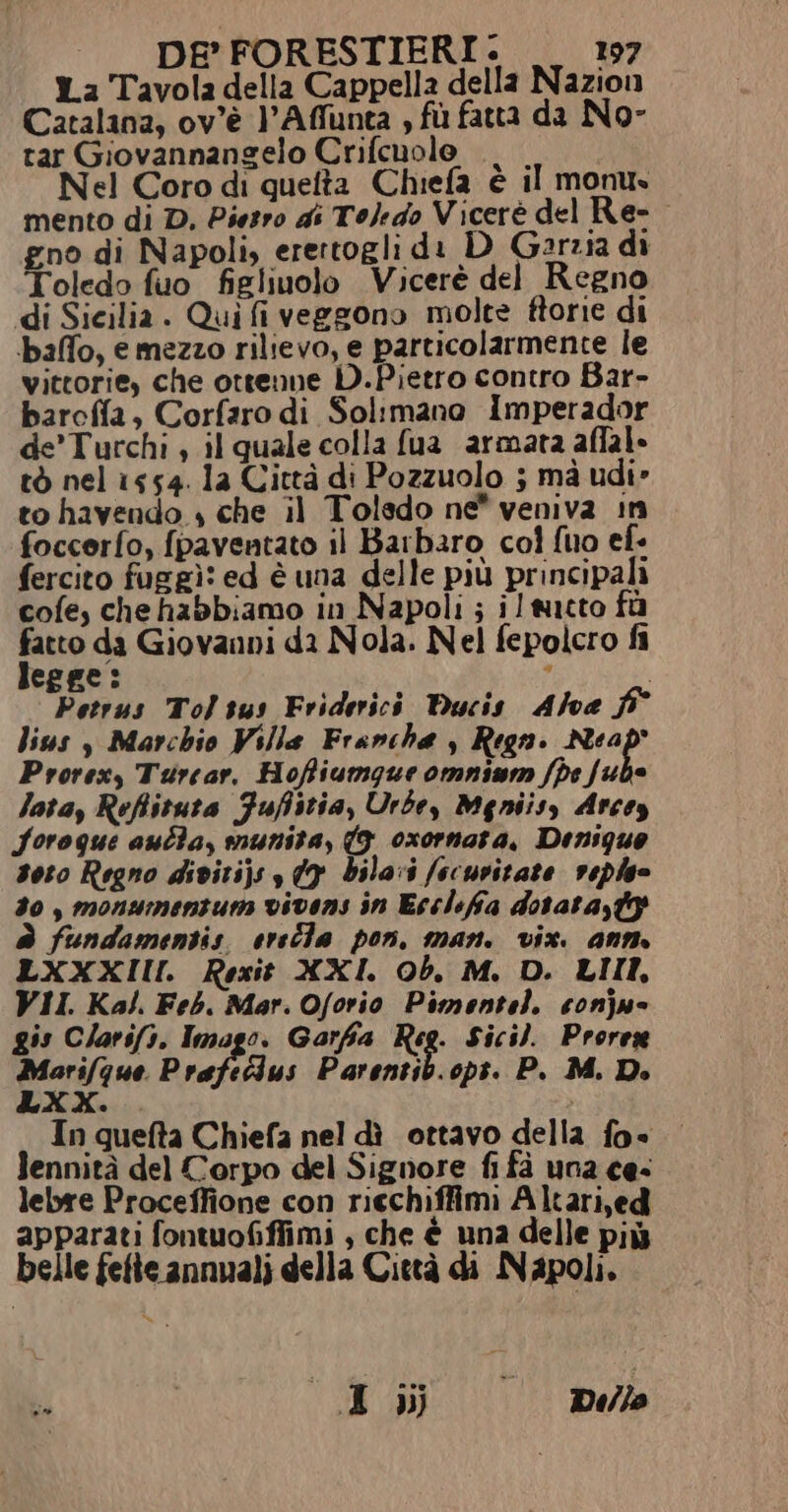La Tavola della Cappella della Nazion Catalina, ov'è l’Affunta , fù fatta da No- tar Giovannangelo Crifcuolo ., . Nel Coro di quefta Chiefa è il monus mento di D, Piesro di Toledo Vicerè del Re- gno di Napoli, erertogli di D Garzia di Toledo fuo figliuolo Vicerè del Regno di Sicilia. Qui fi veggono molte ftorie di baffo, e mezzo rilievo, e particolarmente le vittorie, che ottenne D.Pietro contro Bar- barcffa, Corfaro di Solimano Imperador de'Turchi è il quale colla fua armata affal» tò nel 1554. la Città di Pozzuolo ; mà udi» to havendo , che il Toledo ne* veniva in foccerfo, {paventato il Barbaro col fuo ef- fercito fuggì: ed è una delle più principali cofe, chehabbiamo in Napoli ; il tutto fà e da Giovanni da Nola. Nel fepolcro fi epge: . i Petrus Tolsus Friderici Ducis Alva f° lius s Marchio Ville Franche , Regni Neap' Prorex, Turcar. Hoffiumqgue omnium fpe va Jata, Refiituta Fufistia, Urbe, Meniisy Arcos Soroque aulla, munita, (9. oxornata, Densque soto Regno divitij; 09 bila:i /ecuvitate veple 30, monumenzum vivens in Ecclefia dotata,t è fundamentis. ereîla pon. man. vix. anm LXXXIII Rexit XXI. Ob. M, D. LIII, VII. Kal. Feb. Mar. Oforio Pimentel. conju- gis C/arsfi. Imago. Garfa Reg. Sici). Prorex mieri(gne Prafeclus Parentib.opt. P., M. De In quefta Chiefa nel dì ottavo della fo lennità del Corpo del Signore fi fà una ces lebre Proceffione con riechiffimi Altari,ed apparati fontuofiffimi , che è una delle più belle fette annuali della Città di Napoli. i» | I dij | Dillo