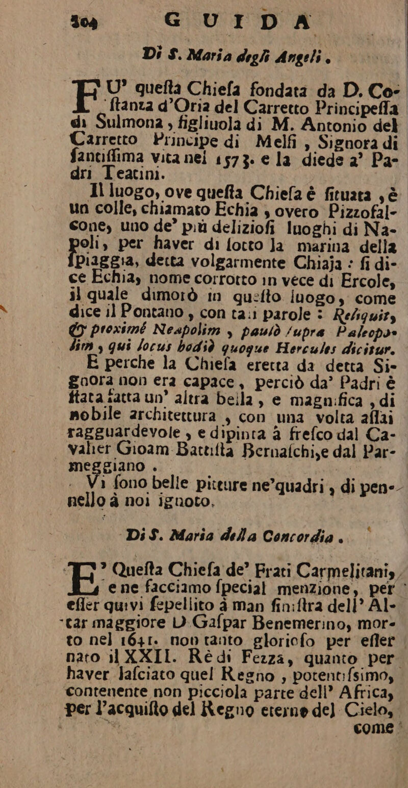 | U’ quefta Chiefa fondata da D. Co- {tanza d’Oria del Carretto Principeffa di Sulmona , figliuola di M. Antonio del Carretto Principe di Melfi , Signora di faneiffima vita nei 1573. e la diede 2° Pa- dri Teatini. 1l luogo, ove quefta Chiefa è fituata , è un colle, chiamato Echia $ overo Pizzofal- cone, uno de più deliziofi Inoghi di Na- oli, per haver di fotto Ja marina della Piaggia, detta volgarmente Chiaja : fi di- ce Echia, nome corrotto in vece di Ercole, il quale dimorò in qu:fto iuogo, come dice il Pontano , con ta.i parole © Refiguizs CO proximé Neapolim , pauiò /upra Paleops |. dim y qui Jocus bodiò quogue Hercules dicisur. E perche la Chiefa eretta da detta Si- goora non era capace, perciò da’ Padri è ftata satta un’ altra beila, e magnifica , di mobile architettura , con una volta affai ragguardevole , e dipinta a frefco dal Ca- Valter Gioam-Battilta Bernafchiye dal Par- MeGgiano ‘ var «+ Va fono belle piteure ne’quadri y di pene nello à noi ignoto, Di S. Maria della Concordia . ‘TY? Quefta Chiefa de’ Frati Carmelitani, Ba facciamo fpecial menzione, pet ‘ efler quivi fepellito à man fin:ftra dell’ Al- “tar maggiore D)Gafpar Benemerino, more to nel 1641. novtanto gloriofo per efler nato il XXII. Rè di Fezza, quanto per haver Jafciato quel Regno ; potent:fsimo, contenente non picciola parte dell’ Africa, “per l’acquifto del Regno eterne del Cielo, i Ùt come È