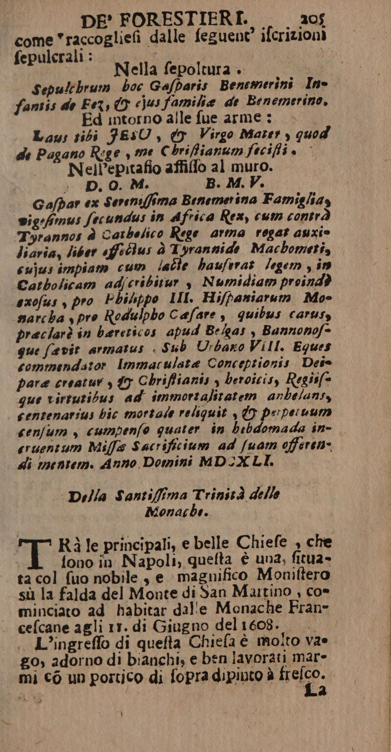 come raccogliefi dalle feguent’ ifcrizioni epulerali : ; che Nella fepoltura . Sepulebrum hoc Gafbaris Benemerini Ino fantis de Fer, © cjusfamilia de Benemerino, Ed intorno alle fue arme : Laus sibi FESU , dr Virgo Mater , quod de Pagano Rege seme Chrifianum fecifi. Nell’epitafio affiflo al muro. i; D. 0. M. B. M. V. Gafpar ex Sereni(fima Benemerina Famiglay wig:fmus fecundus in Africa Rex, cum contrà Tyrannos è Catbelico Rege arma rogat auxio liaria, liber sfilus è Tyrannide Macbometi, cujusimpiam cum latle hauferat /egem in Catbolicam adjcribitur 3 Numidiam proindò axofus , pro Phihppo MI. Hi/paniarum Moe marcha s pro Rodulpho Cafare s quibus carusy preclarè in bereticos apud Belgas &gt; Bannonof=- gue favie armatus . Sub Urbano Vill. Eques commendator Immaculata Concepzionis Det pare creatur y 7 Chriffianis 3 beroicis, Regiif- que virtutibus ad immortalitatem anbelansy centenarius bic mortale reliquit , 07 pe'peruum senfum , cumpenfo quater in bebdomada in- eruentum Miffs Sacrificium ad /uam offeren- di inentem. Anno Domini MDIXLI. Della Santifima Trinità delle Monache. T ' Rìle principali, e belle Chiefe , che i fono in Napoli, quefta è una, fitua- ta col fuo nobile, e magnifico Moniftero sù la falda del Monte di San Mutino , co» minciato ad habitar dal'e Monache Fran cefcane agli 1r. di Giugno del1608. L’ingreflo di quefta Chiefa è molto vae go, adorno di bianchi, e ben lavorati mar- mi cò un portico di fopra dipiuto è neo. ‘