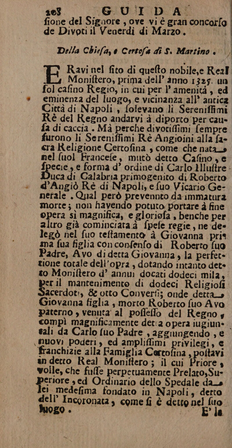 fione del Siguore , ove vi è gran concot[g | de Divoti il Venerdì di Marzo. Della Chiefa,e Certofa di S. Martino è... E Ravi nel fito di quefto nobile,e Real Moniftero, prima dell’ anno 1325. un fol cafino Regio, in cui per |’ amenità , ed eminenza del luogo, e vicinanza all* antica Città di Napoli ; folevano li Sereniffimi è del Regno andarvi à diporto'per cau» fa di caccia . Mà perche divotiffimi (empre furono li Sereniffimi Rè Angioini alla fa- era Religione Certofina s come che nata_s mel (uol Francefe, mutò detto Cafino, e fpecie , e forma d’ ordine di Carlo HIuftre uca di Calabria primogenito di Roberto d’Augiò Ré di Napoli, e fuo Vicario Ge- nerale . Qual però prevennto da immatura morte; non havendo potuto portare à fine opera sì magnifica, e gloriofa , benche per altro già cominciata à fpefe regie , ne dee legò nel fuo teftamento à Giovanna pris ama fua figlia conconfenfo di Roberto (uo Padre, Avo di detta Giovanna è la perfect» zione totale dell’opra , dotando intanto dete to Monilftero d’ annui docati dodeci mila, eril mantenimento di dodeci Religiofi acerdoti, &amp; utto Converti; onde dettano Giovanna figlia , morto Roberto fuo Avo Paterno » venuta’ al pofflelto del Regno y compì magnificamente det:2 opera iugiun= tali da Carlo fuo Padre , aggiungendo , e \ muovi poderi, ed ampliffimi privilegi, € franchizie alla Famiglia Cortofina , poltavi anderto Real Moniftero ; il cui Priore 4 wolle, che fulfe perperuamente Prelato, Su- emore sed Ordinario dello Spedale das ci medefima fondato in Napoli, detto dell’ Incoronatas come fi è detto nel fuo Mogo . di Pla