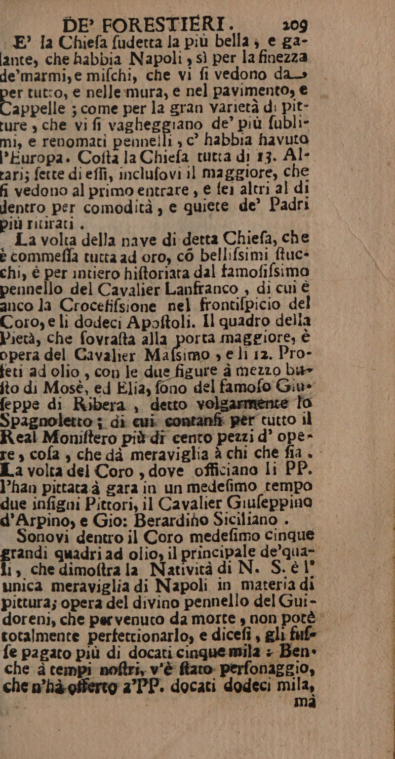 : E’ la Chiefa fudetta la più bella; e ga- ante, che habbia Napoli , sì per la finezza de’marmi,e mifchi, che vi fi vedono da» er tuto, e nelle:mura, e nel pavimento, € appelle ; come per la gran varietà di pit- ture » che vi fi vagheggiano de’ più fubli- mi, e renomati pennelli , c° habbia havuto Europa. Cofta la Chiefa tutta di 13. Al- rari; fette di effi, inclufovi il maggiore, che fi vedono al primo entrare , € fei altri al di Jentro per comodità , e guiete de’ Padri più murati , i «La volta della nave di detta Chiefa, che e commefia tutta ad oro, co bellifsimi ftuc- chi, è per intiero hiftoriata dal famofifsima pennello del Cavalier Lanfranco , di cui è anco la Crocefifsione nel frontifpicio del Coro, e lì dodeci Apoftoli. Il quadro della Pietà, che fovrafta alla porta maggiore, è opera del Cavalier Mafsimo se li 12. Pro- feti ad olio, con le due figure à mezzo bu» ito di Mosè, ed Elia, fono del famofo Giu» feppe di Ribera, detto volgarmente To Spagnoletto ; di cui; contanfi per cutto il Real Moniftero più di cento pezzi d° ope- re, cofa , che dà meraviglia è chi che fia » La volta del Coro , dove officiano li PI }’han pittata.à gara in un medefimo tempo due infigni Pittori, il Cavalier Giufeppino d’Arpino; e Gio: Berardiho Siciliano . Sonovi dentro il Coro medefimo cinque randi quadri ad olio, il principale de’qua- 1, che dimoftra la Natività di N. S. è l° unica meraviglia di Napoli in materia di pittura; opera del divino pennello del Gui- doreni, che pervenuto da morte s non potè totalmente perfettionarlo; e dicefi , gli fufe fe pagato più di docati cinquemila : Ben» che à tempi noftri, v'è fiato perfonaggio, che n’hà-giferto a’PP. docati dodeci mila, 3 mà