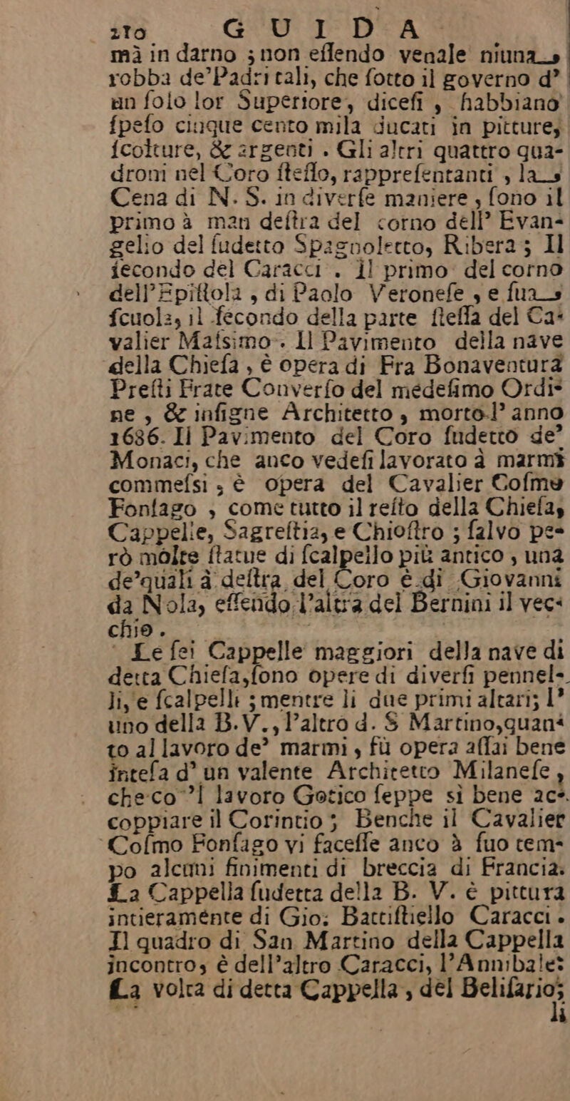 5 de GU I DA mì in darno ; non effendo venale niuna_o robba de’Padri tali, che fotto il governo d’ | in folo lor Superiore, dicefi , habbiano fpefo ciuque cento mila ducati in pitture; fcolture, è argenti . Gli altri quattro qua- droni nel Coro fiteflo, rapprefentanti , las Cena di N. S. in diverfe maniere , fono il primo à man deftra del corno dell’ Evan- gelio del fudetto Spaznolecto, Ribera ; Il iecondo del Caracci . il primo: del corno dell’Epittola , di Paolo Veronefe , e fuas fcuol:, il fecondo della parte fieffa del Ca- valier Mafsimo-. Il Pavimento della nave della Chiefa , è opera di Fra Bonaventura Prefti Frate Converfo del medefimo Ordi* ne, &amp; infizne Architetto è morto.l’ anno 1636. Il Pavimento del Coro fndetto de? Monaci, che anco vedefi lavorato è marmi commefsi s è opera del Cavalier Coflme Fonfago , come tutto il refto della Chiefas Cappelie, Sagreftia, e Chioftro ; falvo pe- rò molte ftatue di fcalpello più antico , una de’quali à deltra del Coro è di Giovanni da Nola, effendo.l’altra del Bernini il vec: chio. ‘ Le fei Cappelle maggiori della nave di detta Chiefa,fono opere di diverfi pennel-. lie fcalpelli ;mentre li due primi altari; 1° uno della B.V., l’altro d. $ Martino,quani to allavoro de’ marmi; fù opera affai bene intefa d° un valente Architetto Milanefe , checco! lavoro Gotico feppe sì bene 20°. coppiare il Corintio; Benche il Cavalier ‘Cofmo Fonfago vi faceffe anco è fuo tem- po alcomi finimenti di breccia di Francia. 4a Cappella fuderta della B. V. è pittura intieraménte di Gio; Barctiftiello Caracci. Il quadro di San Martino della Cappella incontro è dell’altro Caracci, l’Anmbale: fa volta di detta Cappella, del TORRI ì